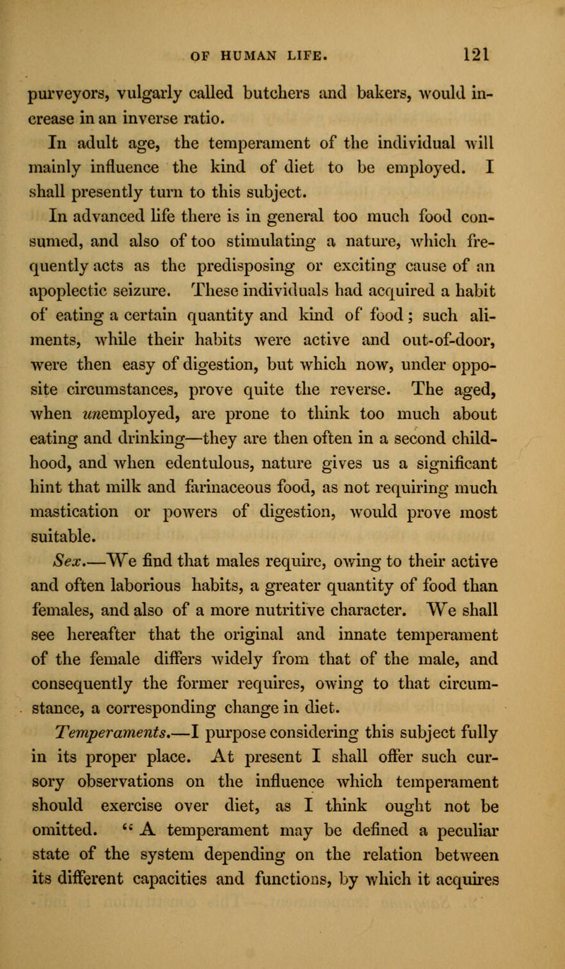 purveyors, vulgarly called butchers and bakers, would in- crease in an inverse ratio. In adult age, the temperament of the individual will mainly influence the kind of diet to be employed. I shall presently turn to this subject. In advanced life there is in general too much food con- sumed, and also of too stimulating a nature, which fre- quently acts as the predisposing or exciting cause of an apoplectic seizure. These individuals had acquired a habit of eating a certain quantity and kind of food; such ali- ments, while their habits wTere active and out-of-door, Were then easy of digestion, but which now, under oppo- site circumstances, prove quite the reverse. The aged, when 2mernployed, are prone to think too much about eating and drinking—they are then often in a second child- hood, and when edentulous, nature gives us a significant hint that milk and farinaceous food, as not requiring much mastication or powers of digestion, would prove most suitable. Sex—We find that males require, owing to their active and often laborious habits, a greater quantity of food than females, and also of a more nutritive character. We shall see hereafter that the original and innate temperament of the female differs widely from that of the male, and consequently the former requires, owing to that circum- stance, a corresponding change in diet. Temperaments,—I purpose considering this subject fully in its proper place. At present I shall offer such cur- sory observations on the influence which temperament should exercise over diet, as I think ought not be omitted.  A temperament may be defined a peculiar state of the system depending on the relation between its different capacities and functions, by which it acquires