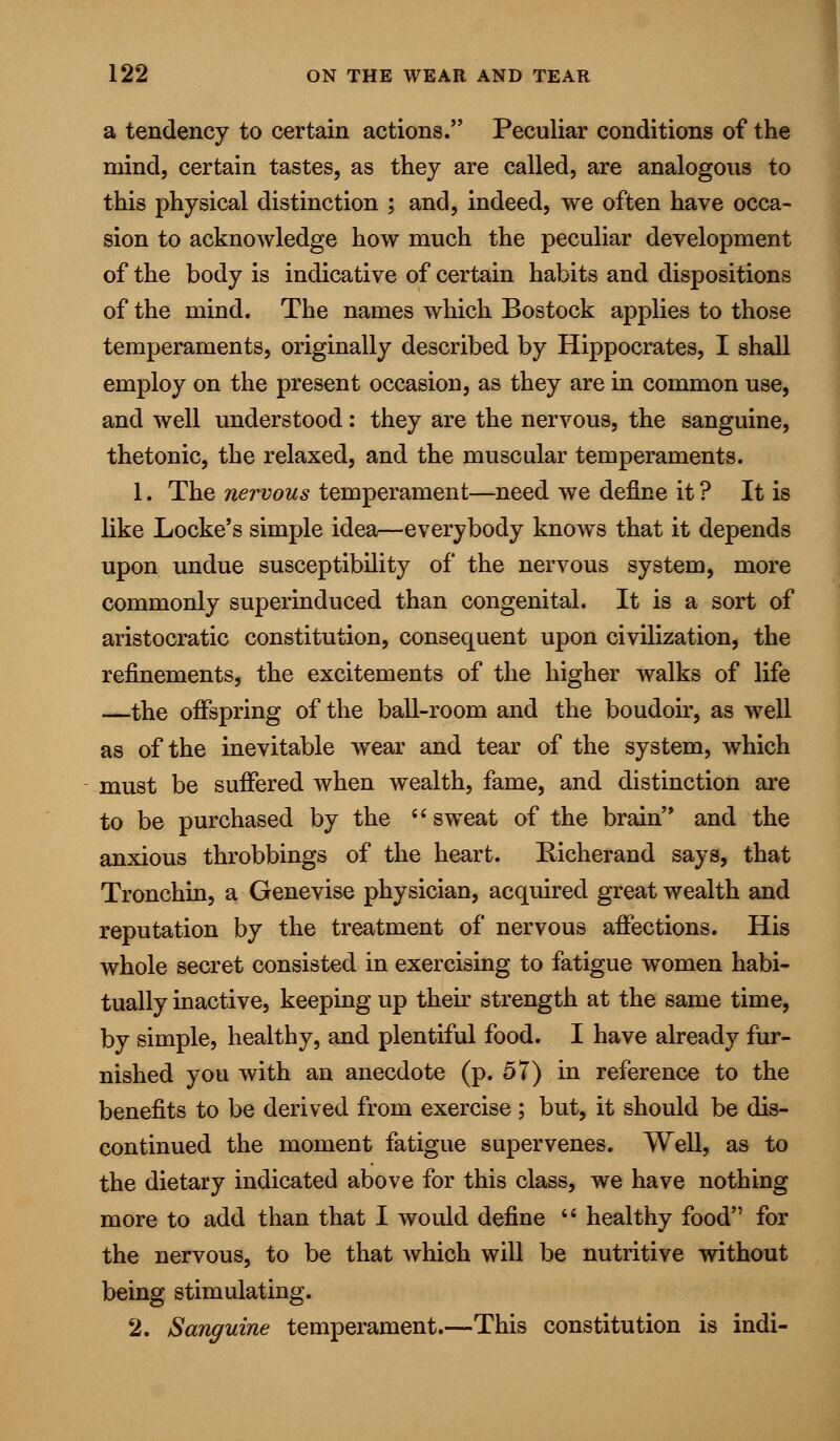 a tendency to certain actions. Peculiar conditions of the mind, certain tastes, as they are called, are analogous to this physical distinction ; and, indeed, we often have occa- sion to acknowledge how much the peculiar development of the body is indicative of certain habits and dispositions of the mind. The names which Bostock applies to those temperaments, originally described by Hippocrates, I shall employ on the present occasion, as they are in common use, and well understood: they are the nervous, the sanguine, thetonic, the relaxed, and the muscular temperaments. 1. The nervous temperament—need we define it ? It is like Locke's simple idea—everybody knows that it depends upon undue susceptibility of the nervous system, more commonly superinduced than congenital. It is a sort of aristocratic constitution, consequent upon civilization, the refinements, the excitements of the higher walks of life —the offspring of the ball-room and the boudoir, as well as of the inevitable wTear and tear of the system, which must be suffered when wealth, fame, and distinction are to be purchased by the  sweat of the brain and the anxious throbbings of the heart. Bicherand says, that Tronchin, a Genevise physician, acquired great wealth and reputation by the treatment of nervous affections. His whole secret consisted in exercising to fatigue women habi- tually inactive, keeping up their strength at the same time, by simple, healthy, and plentiful food. I have already fur- nished you with an anecdote (p. 57) in reference to the benefits to be derived from exercise ; but, it should be dis- continued the moment fatigue supervenes. Well, as to the dietary indicated above for this class, we have nothing more to add than that I would define  healthy food for the nervous, to be that which will be nutritive without being stimulating. 2. Sanguine temperament.—This constitution is indi-