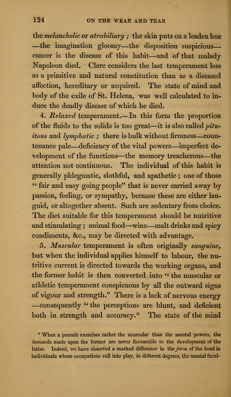 the melancholic or atrabiliary ; the skin puts on a leaden hue —the imagination gloomy—the disposition suspicious— cancer is the disease of this habit—and of that malady Napoleon died. Clerc considers the last temperament less as a primitive and natural constitution than as a diseased affection, hereditary or acquired. The state of mind and body of the exile of St. Helena, was well calculated to in- duce the deadly disease of which he died. 4. Relaxed temperament In this form the proportion of the fluids to the solids is too great—it is also called pitu- itous and lymphatic ; there is bulk without firmness—coun- tenance pale—deficiency of the vital powers—imperfect de- velopment of the functions—the memory treacherous—the attention not continuous. The individual of this habit is generally phlegmatic, slothful, and apathetic; one of those  fair and easy going people that is never carried away by passion, feeling, or sympathy, because these are either lan- guid, or altogether absent. Such are sedentary from choice. The diet suitable for this temperament should be nutritive and stimulating ; animal food—wine—malt drinks and spicy condiments, &c, may be directed with advantage. 5, Muscular temperament is often originally sanguine, but when the individual applies himself to labour, the nu- tritive current is directed towards the working organs, and the former habit is then converted into M the muscular or athletic temperament conspicuous by all the outward signs of vigour and strength. There is a lack of nervous energy —consequently  the perceptions are blunt, and deficient both in strength and accuracy.* The state of the mind * When a pursuit exercises rather the muscular than the mental powers, the demands made upon the former are never favourable to the development of the latter. Indeed, we have observed a marked difference in the form of the head in individuals whose occupations call into play, in different degrees, the mental facul-