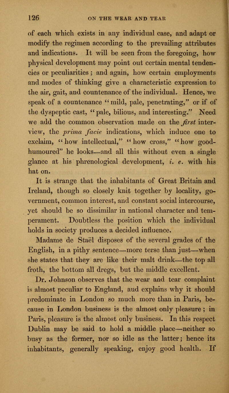 of each which exists in any individual case, and adapt or modify the regimen according to the prevailing attributes and indications. It will be seen from the foregoing, how physical development may point out certain mental tenden- cies or peculiarities; and again, how certain employments and modes of thinking give a characteristic expression to the air, gait, and countenance of the individual. Hence, we speak of a countenance mild, pale, penetrating, or if of the dyspeptic cast,  pale, bilious, and interesting. Need we add the common observation made on the first inter- view, the prima facie indications, which induce one to exclaim, how intellectual, how cross, how good- humoured he looks—and all this without even a single glance at his phrenological development, t. e. with his hat on. It is strange that the inhabitants of Great Britain and Ireland, though so closely knit together by locality, go- vernment, common interest, and constant social intercourse, yet should be so dissimilar in national character and tem- perament. Doubtless the position which the individual holds in society produces a decided influence. Madame de Stael disposes of the several grades of the English, in a pithy sentence—more terse than just—when she states that they are like their malt drink—the top all froth, the bottom all dregs, but the middle excellent. Dr. Johnson observes that the wear and tear complaint is almost peculiar to England, aud explains why it should predominate in London so much more than in Paris, be- cause in London business is the almost only pleasure ; in Paris, pleasure is the almost only business. In this respect Dublin may be said to hold a middle place—neither so busy as the former, nor so idle as the latter; hence its inhabitants, generally speaking, enjoy good health. If