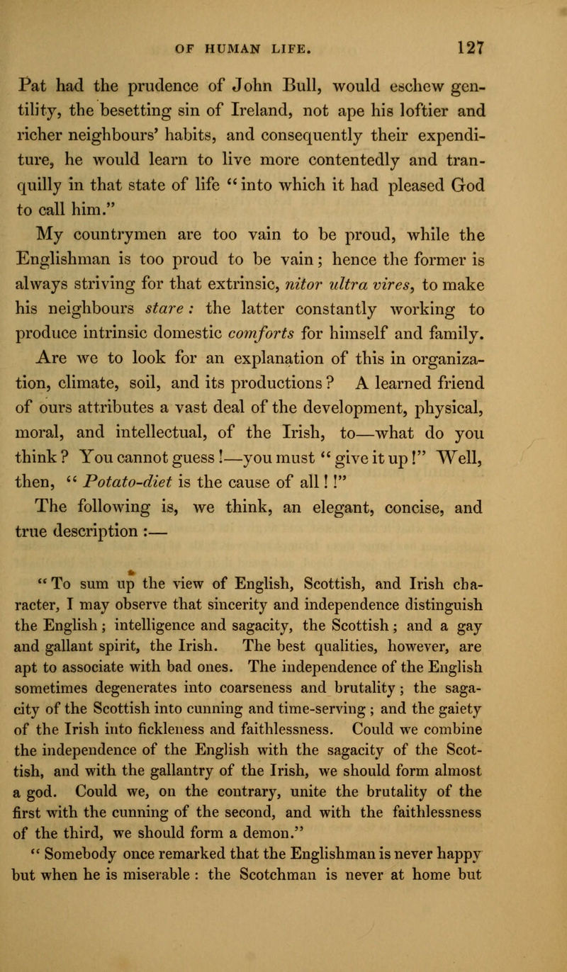 Pat had the prudence of John Bull, would eschew gen- tility, the besetting sin of Ireland, not ape his loftier and richer neighbours' habits, and consequently their expendi- ture, he would learn to live more contentedly and tran- quilly in that state of life into which it had pleased God to call him. My countrymen are too vain to be proud, while the Englishman is too proud to be vain; hence the former is always striving for that extrinsic, nitor ultra vires, to make his neighbours stare: the latter constantly working to produce intrinsic domestic comforts for himself and family. Are we to look for an explanation of this in organiza- tion, climate, soil, and its productions ? A learned friend of ours attributes a vast deal of the development, physical, moral, and intellectual, of the Irish, to—what do you think ? You cannot guess!—you must  give it up! Well, then,  Potato-diet is the cause of all!! The following is, we think, an elegant, concise, and true description :—  To sum up the view of English, Scottish, and Irish cha- racter, I may observe that sincerity and independence distinguish the English; intelligence and sagacity, the Scottish; and a gay and gallant spirit, the Irish. The best qualities, however, are apt to associate with bad ones. The independence of the English sometimes degenerates into coarseness and brutality; the saga- city of the Scottish into cunning and time-serving ; and the gaiety of the Irish into fickleness and faithlessness. Could we combine the independence of the English with the sagacity of the Scot- tish, and with the gallantry of the Irish, we should form almost a god. Could we, on the contrary, unite the brutality of the first with the cunning of the second, and with the faithlessness of the third, we should form a demon.  Somebody once remarked that the Englishman is never happy but when he is miserable : the Scotchman is never at home but