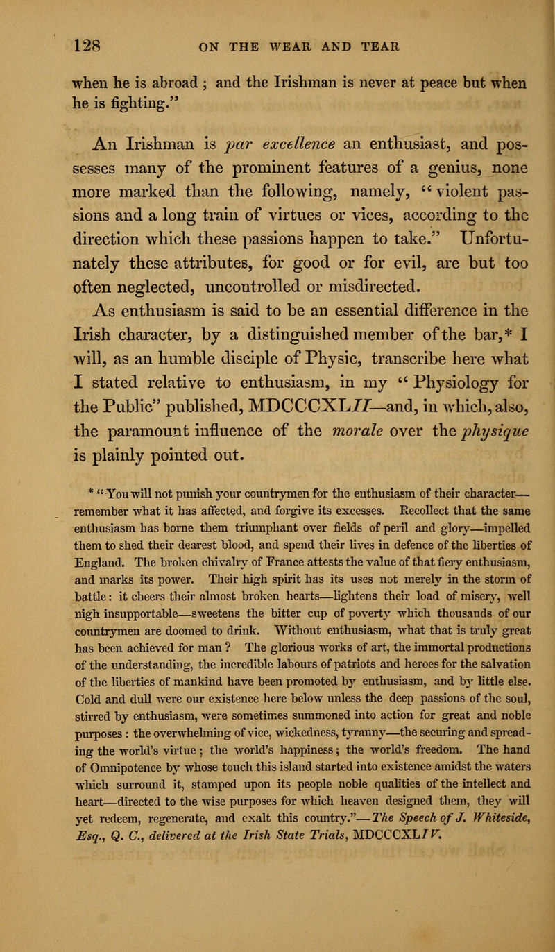 when he is abroad ; and the Irishman is never at peace but when he is fighting. An Irishman is par excellence an enthusiast, and pos- sesses many of the prominent features of a genius, none more marked than the following, namely, violent pas- sions and a long train of virtues or vices, according to the direction which these passions happen to take. Unfortu- nately these attributes, for good or for evil, are but too often neglected, uncontrolled or misdirected. As enthusiasm is said to be an essential difference in the Irish character, by a distinguished member of the bar,* I will, as an humble disciple of Physic, transcribe here what I stated relative to enthusiasm, in my  Physiology for the Public published, MDCCCXL77—- and, in which, also, the paramount influence of the morale over the physique is plainly pointed out. * You will not punish your countrymen for the enthusiasm of their character— remember what it has affected, and forgive its excesses. Recollect that the same enthusiasm Las borne them triumphant over fields of peril and glory—impelled them to shed their dearest blood, and spend their lives in defence of the liberties of England. The broken chivalry of France attests the value of that fiery enthusiasm, and marks its power. Their high spirit has its uses not merely in the storm of battle: it cheers their almost broken hearts—lightens their load of miser}', well nigh insupportable—sweetens the bitter cup of poverty which thousands of our countrymen are doomed to drink. Without enthusiasm, what that is truly great has been achieved for man ? The glorious works of art, the immortal productions of the understanding, the incredible labours of patriots and heroes for the salvation of the liberties of mankind have been promoted by enthusiasm, and by little else. Cold and dull were our existence here below unless the deep passions of the soul, stirred by enthusiasm, were sometimes summoned into action for great and noble purposes : the overwhelming of vice, wickedness, tyranny—the securing and spread- ing the world's virtue ; the world's happiness; the world's freedom. The hand of Omnipotence by whose touch this island started into existence amidst the waters which surround it, stamped upon its people noble qualities of the intellect and heart—directed to the wise purposes for which heaven designed them, they will yet redeem, regenerate, and exalt this country.—The Speech of J. Whiteside, Esq., Q. C, delivered at the Irish State Trials, MDCCCXL/F.