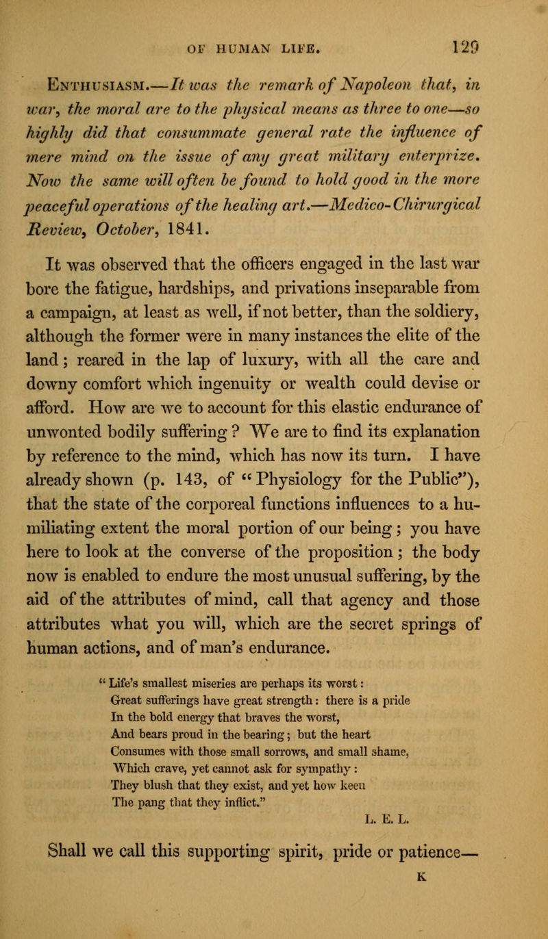 Enthusiasm It was the remark of Napoleon that, in tear, the moral are to the physical means as three to one—so highly did that consummate general rate the influence of mere mind on the issue of any great military enterprize. Now the same will often be found to hold good in the more peaceful operations of the healing art.—Medico-Chirurgical RevieiOy October, 1841. It was observed that the officers engaged in the last war bore the fatigue, hardships, and privations inseparable from a campaign, at least as well, if not better, than the soldiery, although the former were in many instances the elite of the land; reared in the lap of luxury, with all the care and downy comfort which ingenuity or wealth could devise or aiFord. How are we to account for this elastic endurance of unwonted bodily suffering ? We are to find its explanation by reference to the mind, which has now its turn. I have already shown (p. 143, of  Physiology for the Public'*), that the state of the corporeal functions influences to a hu- miliating extent the moral portion of our being ; you have here to look at the converse of the proposition ; the body now is enabled to endure the most unusual suffering, by the aid of the attributes of mind, call that agency and those attributes what you will, which are the secret springs of human actions, and of man's endurance.  Life's smallest miseries are perhaps its worst: Great sufferings have great strength: there is a pride In the bold energy that braves the worst, And bears proud in the bearing; but the heart Consumes with those small sorrows, and small shame, Which crave, yet cannot ask for sympathy : They blush that they exist, and yet how keen The pang that they inflict. L. E. L. Shall we call this supporting spirit, pride or patience— K