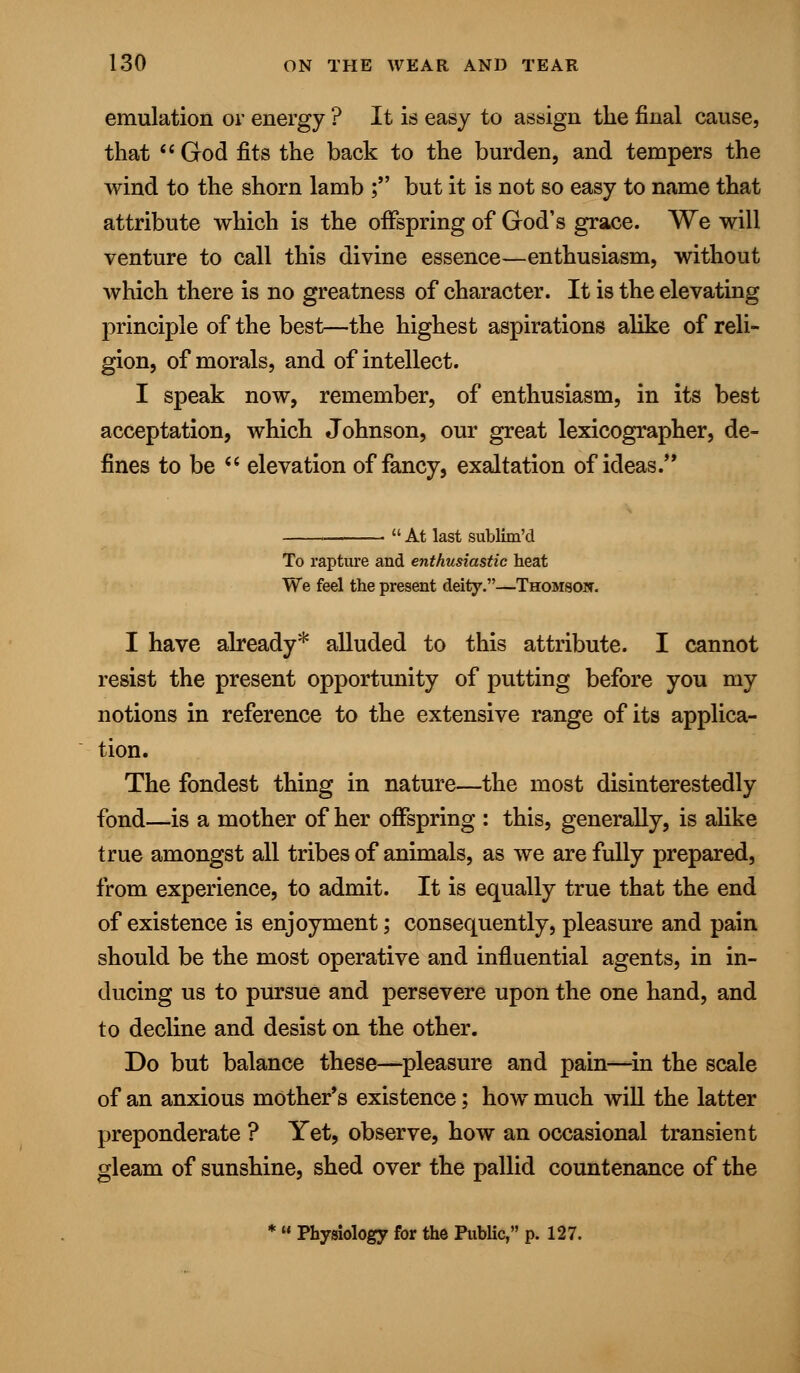 emulation or energy ? It is easy to assign the final cause, that  God fits the back to the burden, and tempers the wind to the shorn lamb ; but it is not so easy to name that attribute which is the offspring of God's grace. We will venture to call this divine essence—enthusiasm, without which there is no greatness of character. It is the elevating principle of the best—the highest aspirations alike of reli- gion, of morals, and of intellect. I speak now, remember, of enthusiasm, in its best acceptation, which Johnson, our great lexicographer, de- fines to be  elevation of fancy, exaltation of ideas.  At last sublim'd To rapture and enthusiastic heat We feel the present deity.—Thomson. I have already* alluded to this attribute. I cannot resist the present opportunity of putting before you my notions in reference to the extensive range of its applica- tion. The fondest thing in nature—the most disinterestedly fond—is a mother of her offspring : this, generally, is alike true amongst all tribes of animals, as we are fully prepared, from experience, to admit. It is equally true that the end of existence is enjoyment; consequently, pleasure and pain should be the most operative and influential agents, in in- ducing us to pursue and persevere upon the one hand, and to decline and desist on the other. Do but balance these—pleasure and pain—in the scale of an anxious mothers existence; how much will the latter preponderate ? Yet, observe, how an occasional transient gleam of sunshine, shed over the pallid countenance of the *  Physiology for the Public, p. 127.