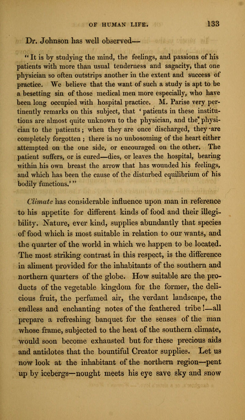 Dr. Johnson has well observed—  It is by studying the mind, the feelings, and passions of his patients with more than usual tenderness and sagacity, that one physician so often outstrips another in the extent and success of practice. We believe that the want of such a study is apt to be a besetting sin of those medical men more especially, who have been long occupied with hospital practice. M. Parise very per- tinently remarks on this subject, that ' patients in these institu- tions are almost quite unknown to the physician, and the] physi- cian to the patients; when they are once discharged, they-are completely forgotten ; there is no unbosoming of the heart either attempted on the one side, or encouraged on the other. The patient suffers, or is cured—dies, or leaves the hospital, bearing within his own breast the arrow that has wounded his feelings, and which has been the cause of the disturbed equilibrium of his bodily functions.' Climate has considerable influence upon man in reference to his appetite for different kinds of food and their illegi- bility. Nature, ever kind, supplies abundantly that species of food which is most suitable in relation to our wants, and the quarter of the world in which we happen to be located. The most striking contrast in this respect, is the difference in aliment provided for the inhabitants of the southern and northern quarters of the globe. How suitable are the pro- ducts of the vegetable kingdom for the former, the deli- cious fruit, the perfumed air, the verdant landscape, the endless and enchanting notes of the feathered tribe!—all prepare a refreshing banquet for the senses of the man whose frame, subjected to the heat of the southern climate, would soon become exhausted but for these precious aids and antidotes that the bountiful Creator supplies. Let us now look at the inhabitant of the northern region—pent up by icebergs—nought meets his eye save sky and snow