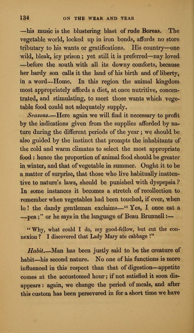 —his music is the blustering blast of rude Boreas. The vegetable world, locked up in iron bonds, affords no store tributary to his wants or gratifications. His country—one wild, bleak, icy prison; yet still it is preferred—nay loved —before the south with all its downy comforts, because her hardy son calls it the land of his birth and of liberty, in a word—Home. In this region the animal kingdom most appropriately affords a diet, at once nutritive, concen- trated, and stimulating, to meet those wants which vege- table food could not adequately supply. Seasons.—Here again we will find it necessary to profit by the indications given from the supplies afforded by na- ture during the different periods of the year ; we should be also guided by the instinct that prompts the inhabitants of the cold and warm climates to select the most appropriate food : hence the proportion of animal food should be greater in winter, and that of vegetable in summer. Ought it to be a matter of surprise, that those who live habitually inatten- tive to nature's laws, should be punished with dyspepsia ? In some instances it becomes a stretch of recollection to remember when vegetables had been touched, if ever, when lo ! the dandy gentleman exclaims— Yes, I once eat a —pea; or he says in the language of Beau Brunnell :— Why, what could I do, my good-fellow, but cut the con- nexion ? I discovered that Lady Mary ate cabbage ! Habit.—Man has been justly said to be the creature of habit—his second nature. No one of his functions is more influenced in this respect than that of digestion—appetite comes at the accustomed hour; if not satisfied it soon dis- appears : again, we change the period of meals, and after this custom has been persevered in for a short time we have