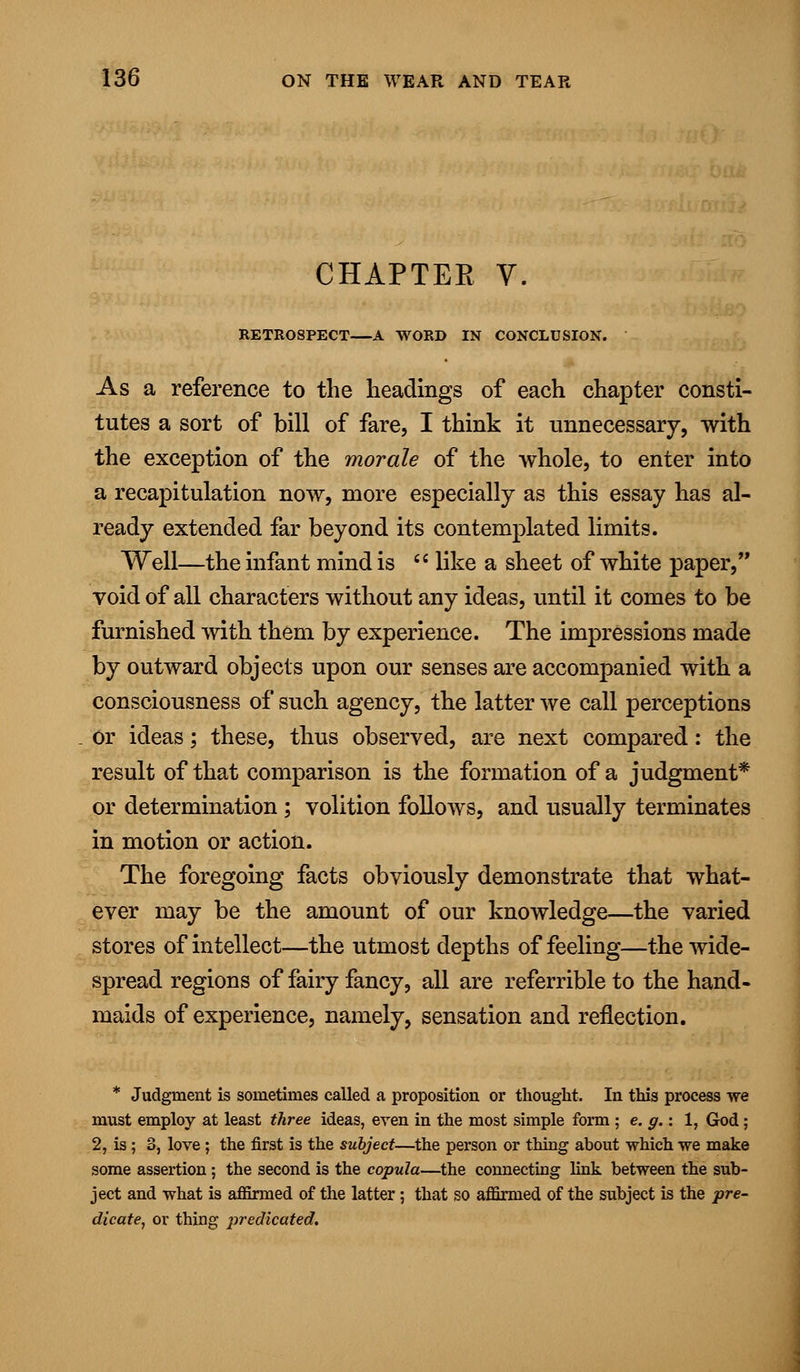 CHAPTER V. RETROSPECT—A WORD IN CONCLUSION. As a reference to the headings of each chapter consti- tutes a sort of bill of fare, I think it unnecessary, with the exception of the morale of the whole, to enter into a recapitulation now, more especially as this essay has al- ready extended far beyond its contemplated limits. Well—the infant mind is  like a sheet of white paper, void of all characters without any ideas, until it comes to be furnished with them by experience. The impressions made by outward objects upon our senses are accompanied with a consciousness of such agency, the latter we call perceptions or ideas; these, thus observed, are next compared: the result of that comparison is the formation of a judgment* or determination ; volition follows, and usually terminates in motion or action. The foregoing facts obviously demonstrate that what- ever may be the amount of our knowledge—the varied stores of intellect—the utmost depths of feeling—the wide- spread regions of fairy fancy, all are referrible to the hand- maids of experience, namely, sensation and reflection. * Judgment is sometimes called a proposition or thought. In this process -we must employ at least three ideas, even in the most simple form ; e. g.: 1, God ; 2, is; 3, love ; the first is the subject—the person or thing about which we make some assertion; the second is the copula—the connecting link between the sub- ject and what is affirmed of the latter; that so affirmed of the subject is the pre- dicate, or thing predicated.