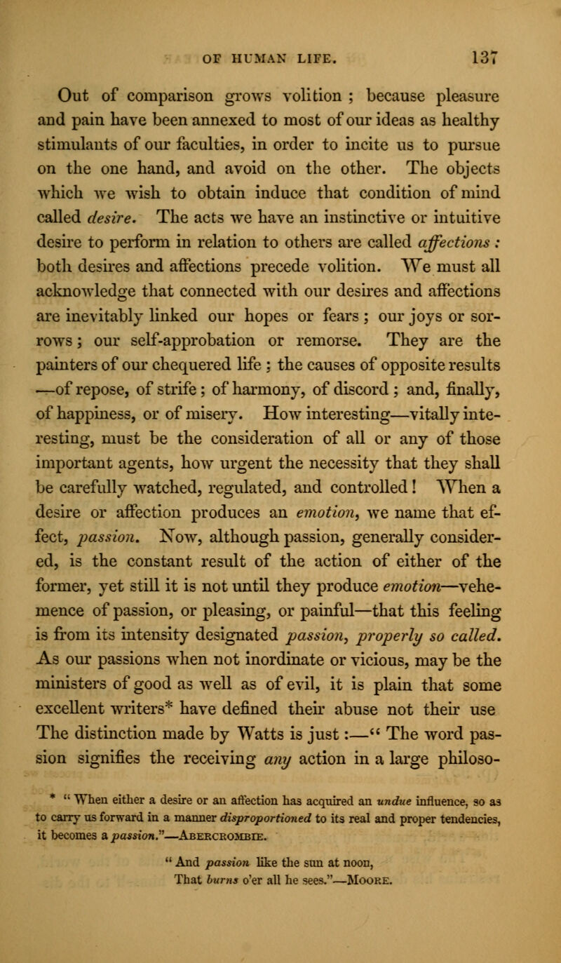 Out of comparison grows volition ; because pleasure and pain have been annexed to most of our ideas as healthy- stimulants of our faculties, in order to incite us to pursue on the one hand, and avoid on the other. The objects which we wish to obtain induce that condition of mind called desire. The acts we have an instinctive or intuitive desire to perform in relation to others are called affections : both desires and affections precede volition. We must all acknowledge that connected with our desires and affections are inevitably linked our hopes or fears ; our joys or sor- rows ; our self-approbation or remorse. They are the painters of our chequered life : the causes of opposite results —of repose, of strife ; of harmony, of discord ; and, finally, of happiness, or of misery. How interesting—vitally inte- resting, must be the consideration of all or any of those important agents, how urgent the necessity that they shall be carefully watched, regulated, and controlled! When a desire or affection produces an emotion, we name that ef- fect, passion. Now, although passion, generally consider- ed, is the constant result of the action of either of the former, yet still it is not until they produce emotion—vehe- mence of passion, or pleasing, or painful—that this feeling is from its intensity designated passion, properly so called. As our passions when not inordinate or vicious, may be the ministers of good as well as of evil, it is plain that some excellent writers* have defined then abuse not their use The distinction made by Watts is just:— The word pas- sion signifies the receiving any action in a large philoso- * '• When either a desire or an affection has acquired an undue influence, so as to carry us forward in a manner disproportioned to its real and proper tendencies, it becomes a passion.—Abercrombee. u And passion like the sun at noon, That bums o'er all he sees.—Moore.