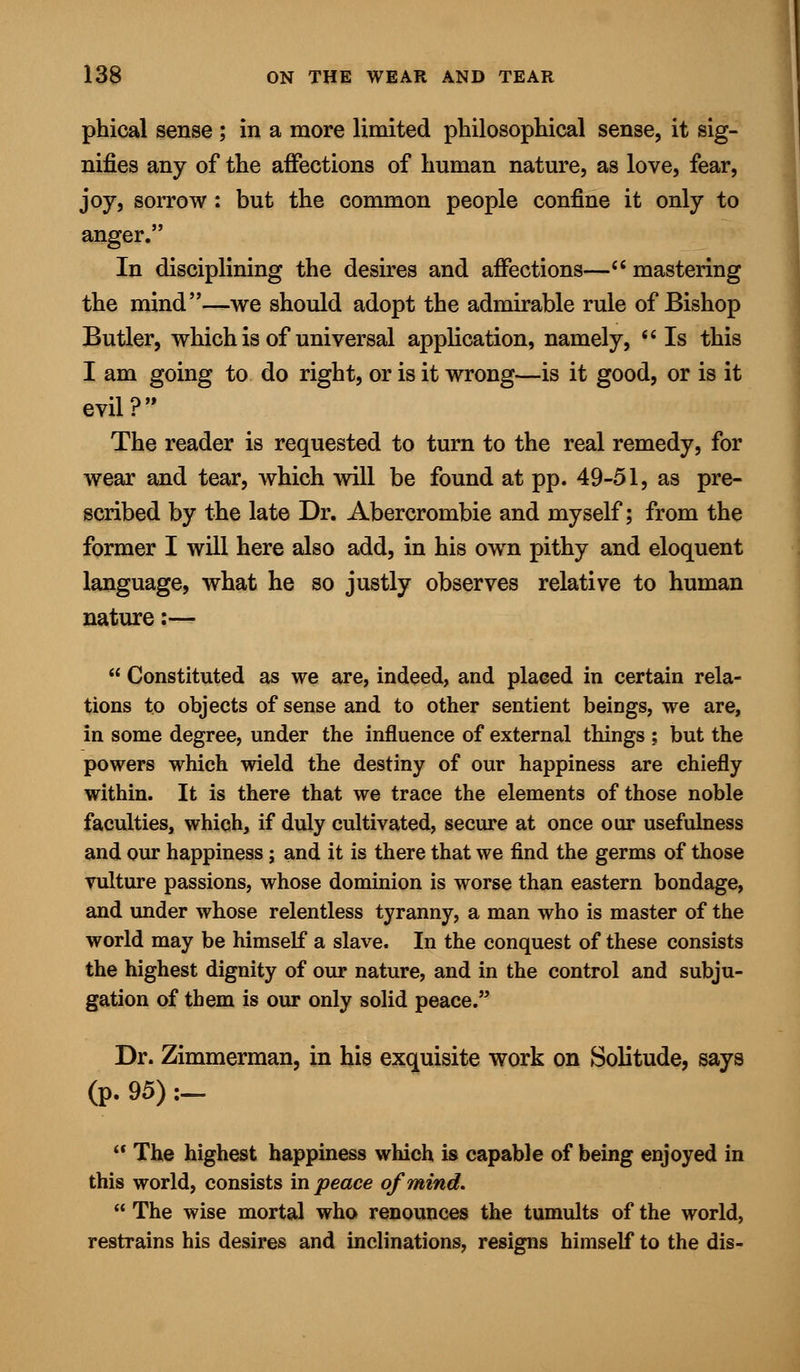 phical sense ; in a more limited philosophical sense, it sig- nifies any of the affections of human nature, as love, fear, joy, sorrow : but the common people confine it only to anger. In disciplining the desires and affections— mastering the mind—we should adopt the admirable rule of Bishop Butler, which is of universal application, namely,  Is this I am going to do right, or is it wrong—is it good, or is it evil? The reader is requested to turn to the real remedy, for wear and tear, which will be found at pp. 49-51, as pre- scribed by the late Dr. Abercrombie and myself; from the former I will here also add, in his own pithy and eloquent language, what he so justly observes relative to human nature :—  Constituted as we are, indeed, and placed in certain rela- tions to objects of sense and to other sentient beings, we are, in some degree, under the influence of external things ; but the powers which wield the destiny of our happiness are chiefly within. It is there that we trace the elements of those noble faculties, which, if duly cultivated, secure at once our usefulness and our happiness; and it is there that we find the germs of those vulture passions, whose dominion is worse than eastern bondage, and under whose relentless tyranny, a man who is master of the world may be himself a slave. In the conquest of these consists the highest dignity of our nature, and in the control and subju- gation of them is our only solid peace. Dr. Zimmerman, in his exquisite work on Solitude, says (p. 95):-  The highest happiness which is capable of being enjoyed in this world, consists in peace of mind.  The wise mortal who renounces the tumults of the world, restrains his desires and inclinations, resigns himself to the dis-