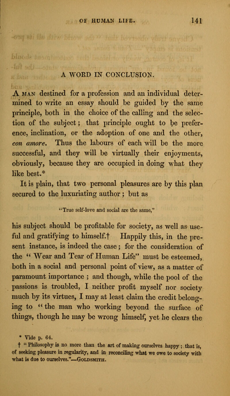 A WORD IN CONCLUSION. A man destined for a profession and an individual deter- mined to write an essay should be guided by the same principle, both in the choice of the calling and the selec- tion of the subject; that principle ought to be prefer- ence, inclination, or the adoption of one and the other, con amore. Thus the labours of each will be the more successful, and they will be virtually their enjoyments, obviously, because they are occupied in doing what they like best.* It is plain, that two personal pleasures are by this plan secured to the luxuriating author ; but as True self-love and social are the same, his subject should be profitable for society, as well as use- ful and gratifying to himself.f Happily this, in the pre- sent instance, is indeed the case; for the consideration of the  Wear and Tear of Human Life must be esteemed, both in a social and personal point of view, as a matter of paramount importance ; and though, while the pool of the passions is troubled, I neither profit myself nor society much by its virtues, I may at least claim the credit belong- ing to the man who working beyond the surface of things, though he may be wrong himself, yet he clears the * Vide p. 64. f  Philosophy is no more than the art of making ourselves happy; that is, of seeking pleasure in regularity, and in reconciling what we owe to society with what is due to ourselves.—Goldsmith.