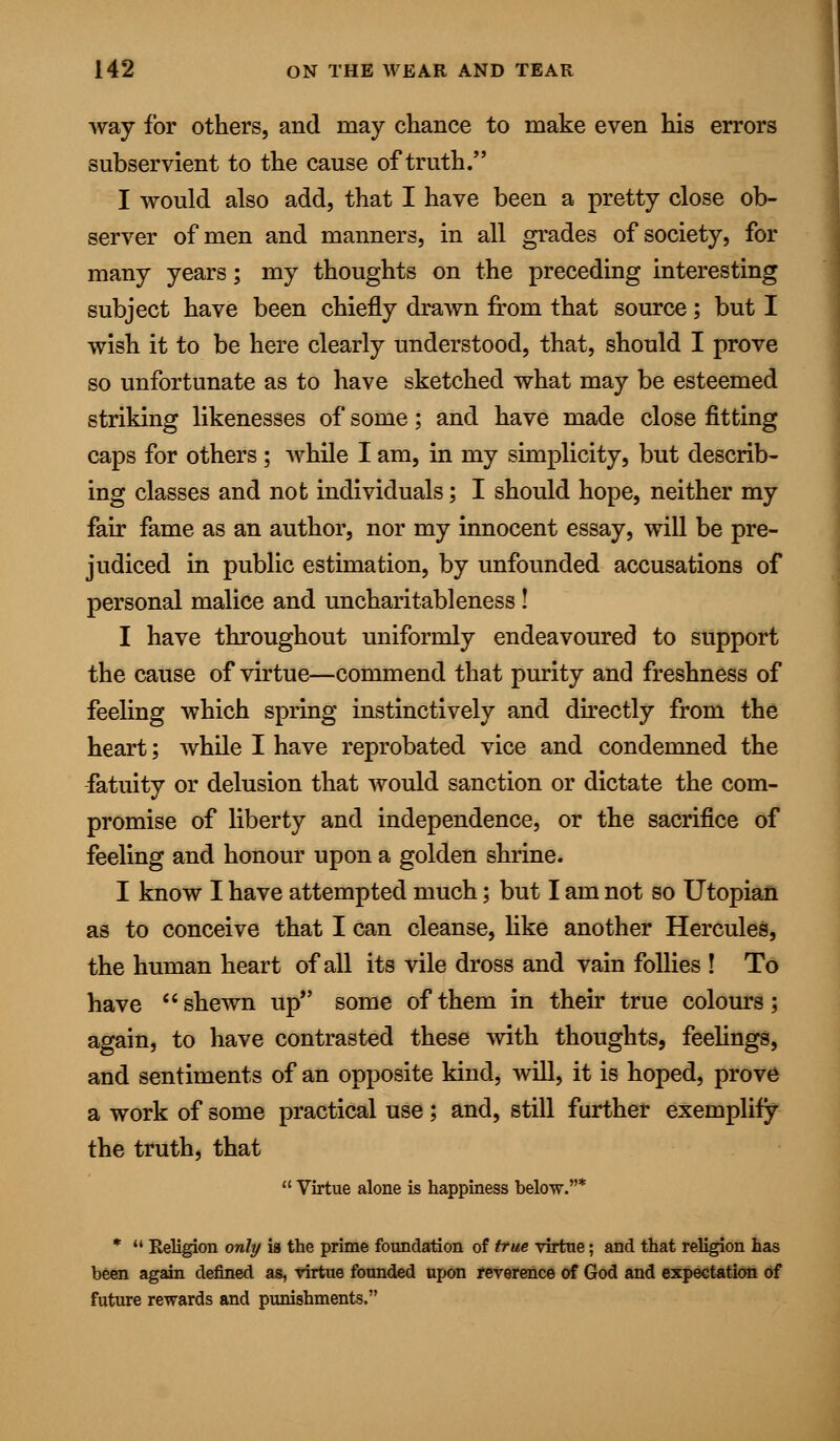 way for others, and may chance to make even his errors subservient to the cause of truth. I would also add, that I have been a pretty close ob- server of men and manners, in all grades of society, for many years; my thoughts on the preceding interesting subject have been chiefly drawn from that source; but I wish it to be here clearly understood, that, should I prove so unfortunate as to have sketched what may be esteemed striking likenesses of some; and have made close fitting caps for others; while I am, in my simplicity, but describ- ing classes and not individuals; I should hope, neither my fair fame as an author, nor my innocent essay, will be pre- judiced in public estimation, by unfounded accusations of personal malice and uncharitableness! I have throughout uniformly endeavoured to support the cause of virtue—commend that purity and freshness of feeling which spring instinctively and directly from the heart; while I have reprobated vice and condemned the fatuity or delusion that would sanction or dictate the com- promise of liberty and independence, or the sacrifice of feeling and honour upon a golden shrine. I know I have attempted much; but I am not so Utopian as to conceive that I can cleanse, like another Hercules, the human heart of all its vile dross and vain follies ! To have shewn up some of them in their true colours; again, to have contrasted these with thoughts, feelings, and sentiments of an opposite kind, will, it is hoped, prove a work of some practical use; and, still further exemplify the truth, that  Virtue alone is happiness below.* *  Religion only ig the prime foundation of true virtue; and that religion has been again defined as, virtue founded upon reverence of God and expectation Of future rewards and punishments.