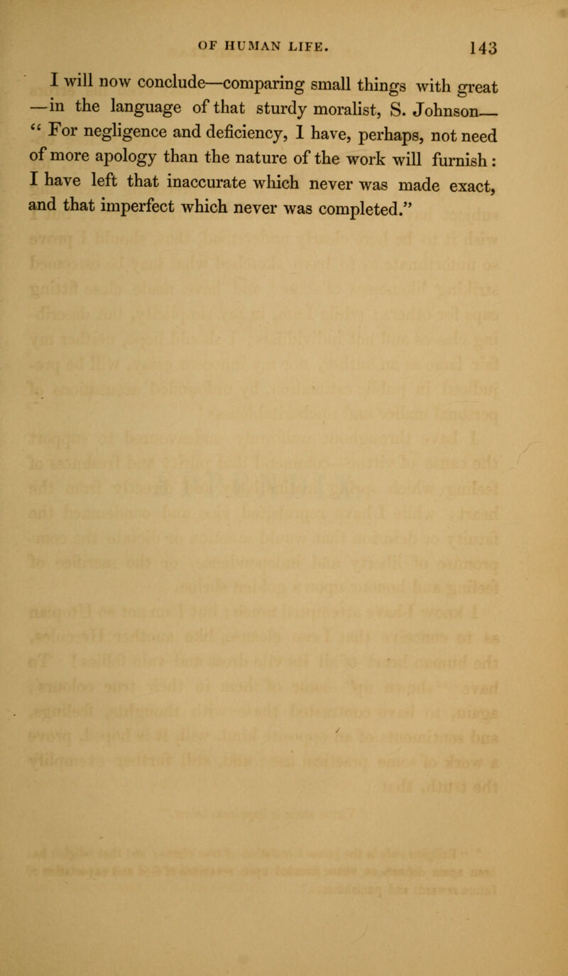 I will now conclude—comparing small things with great —in the language of that sturdy moralist, S.Johnson—  For negligence and deficiency, 1 have, perhaps, not need of more apology than the nature of the work will furnish : I have left that inaccurate which never was made exact, and that imperfect which never was completed.