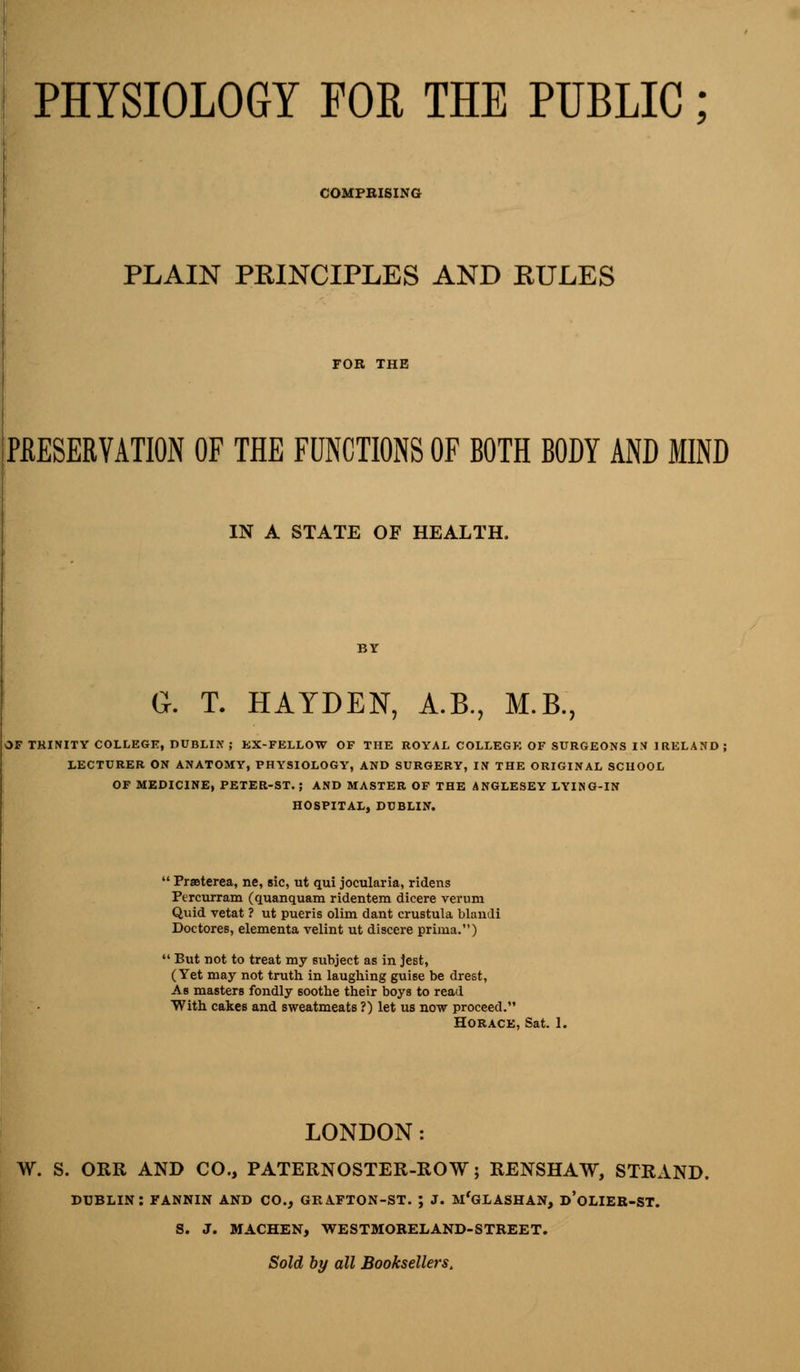 PHYSIOLOGY FOR THE PUBLIC; COMPBISING PLAIN PRINCIPLES AND RULES PRESERVATION OF THE FUNCTIONS OF BOTH BODY AND MIND IN A STATE OF HEALTH. G. T. HAYDEN, A.B., M.B., OF TRINITY COLLEGE, DUBLIN ; EX-FELLOW OF THE ROYAL COLLEGE OF SURGEONS IN IRELAND] LECTURER ON ANATOMY, PHYSIOLOGY, AND SURGERY, IN THE ORIGINAL SCHOOL OF MEDICINE, PETER-ST. ; AND MASTER OF THE ANGLESEY LYING-IN HOSPITAL, DUBLIN. ' Prasterea, ne, sic, ut qui jocularia, ridens Percurram (quanquam ridentem dicere verum Quid vetat ? ut pueris olim dant crustula blaudi Doctores, elementa velint ut discere prima.) ' But not to treat my subject as in jest, (Yet may not truth in laughing guise be drest, As masters fondly soothe their boys to read With cakes and sweatmeats ?) let us now proceed. Horace, Sat. 1. LONDON: W. S. ORR AND CO., PATERNOSTER-ROW; RENSHAW, STRAND. DUBLIN: FANNIN AND CO., GRA.FTON-ST. ; J. MfGLASHAN, D'oLIER-ST. S. J. MACHEN, WESTMORELAND-STREET. Sold by all Booksellers.