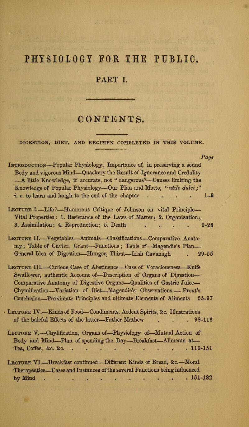 PART I. CONTENTS, DIGESTION, DIET, AND REGIMEN COMPLETED IN THI8 VOLUME. Page Introduction—Popular Physiology, Importance of, in preserving a sound Body and vigorous Mind—Quackery the Kesult of Ignorance and Credulity —A little Knowledge, if accurate, not  dangerous—Causes limiting the Knowledge of Popular Physiology—Our Plan and Motto,  utile dulci; i. e. to learn and laugh to the end of the chapter . . . . 1-8 Lecture I—Life?—Humorous Critique of Johnson on vital Principle— Vital Properties : 1. Resistance of the Laws of Matter; 2. Organization; 3. Assimilation; 4. Reproduction; 5. Death .... 9-28 Lecture II.—Vegetables—Animals—Classifications—Comparative Anato- my ; Table of Cuvier, Grant—Functions; Table of—Magendie's Plan— General Idea of Digestion—Hunger, Thirst—Irish Cavanagh . 29-55 Lecture III.—Curious Case of Abstinence—Case of Voraciousness—Knife Swallower, authentic Account of—Description of Organs of Digestion— Comparative Anatomy of Digestive Organs—Qualities of Gastric Juice— Chymification—Variation of Diet—Magendie's Observations — Prout's Conclusion—Proximate Principles and ultimate Elements of Aliments 55-97 Lecture IV.—Kinds of Food—Condiments, Ardent Spirits, &c. Illustrations of the baleful Effects of the latter—Father Mathew . . .98-116 Lecture V Chylification, Organs of—Physiology of—Mutual Action of Body and Mind—Plan of spending the Day—Breakfast—Aliments at— Tea, Coffee, &c. &c 116-151 Lecture VI Breakfast continued—Different Kinds of Bread, &c.—Moral Therapeutics—Cases and Instances of the several Functions being influenced by Mind 151-182