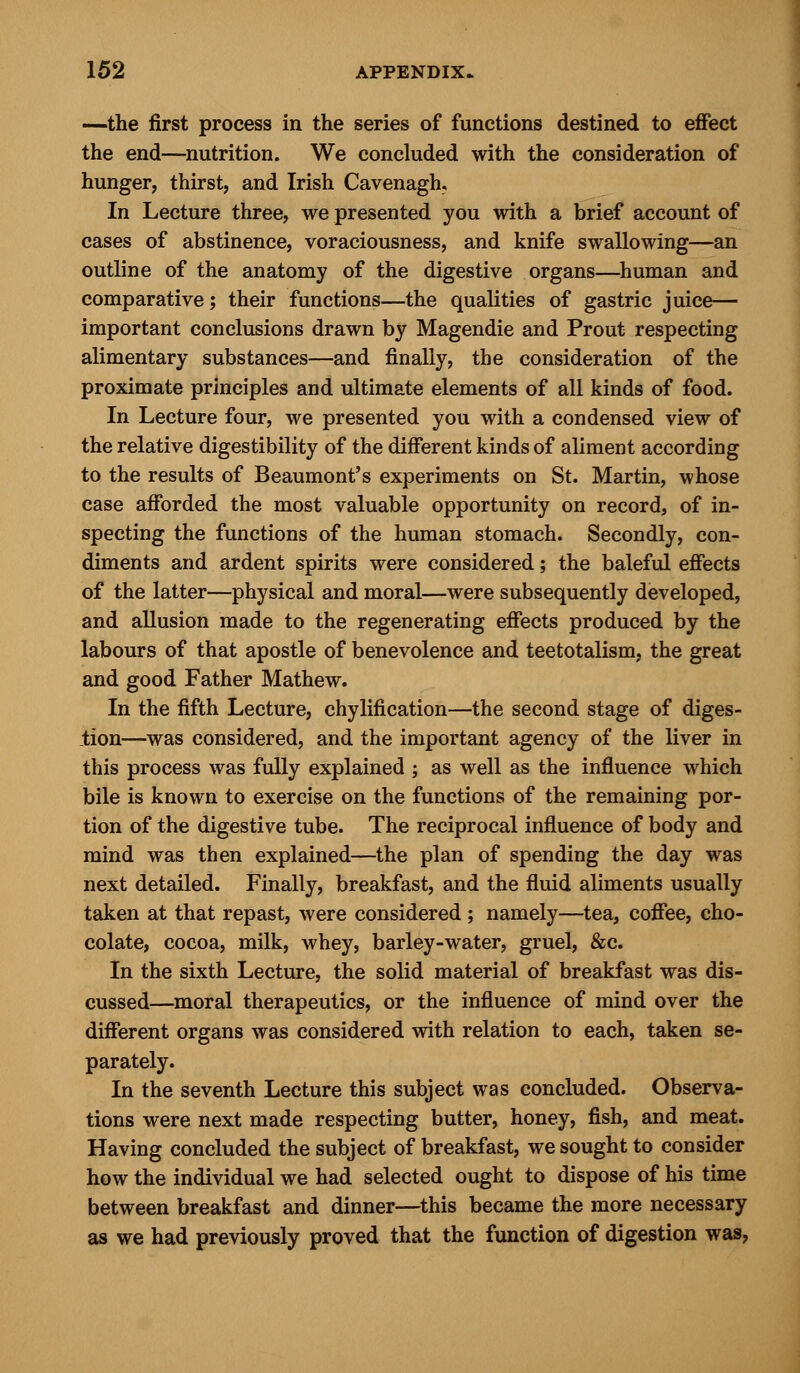 —the first process in the series of functions destined to effect the end—nutrition. We concluded with the consideration of hunger, thirst, and Irish Cavenagh, In Lecture three, we presented you with a brief account of cases of abstinence, voraciousness, and knife swallowing—an outline of the anatomy of the digestive organs—human and comparative; their functions—the qualities of gastric juice— important conclusions drawn by Magendie and Prout respecting alimentary substances—and finally, the consideration of the proximate principles and ultimate elements of all kinds of food. In Lecture four, we presented you with a condensed view of the relative digestibility of the different kinds of aliment according to the results of Beaumont's experiments on St. Martin, whose case afforded the most valuable opportunity on record, of in- specting the functions of the human stomach. Secondly, con- diments and ardent spirits were considered; the baleful effects of the latter—physical and moral—were subsequently developed, and allusion made to the regenerating effects produced by the labours of that apostle of benevolence and teetotalism, the great and good Father Mathew. In the fifth Lecture, chylification—the second stage of diges- tion—was considered, and the important agency of the liver in this process was fully explained ; as well as the influence which bile is known to exercise on the functions of the remaining por- tion of the digestive tube. The reciprocal influence of body and mind was then explained—the plan of spending the day was next detailed. Finally, breakfast, and the fluid aliments usually taken at that repast, were considered ; namely—tea, coffee, cho- colate, cocoa, milk, whey, barley-water, gruel, &c. In the sixth Lecture, the solid material of breakfast was dis- cussed—moral therapeutics, or the influence of mind over the different organs was considered with relation to each, taken se- parately. In the seventh Lecture this subject was concluded. Observa- tions were next made respecting butter, honey, fish, and meat. Having concluded the subject of breakfast, we sought to consider how the individual we had selected ought to dispose of his time between breakfast and dinner—this became the more necessary as we had previously proved that the function of digestion was,