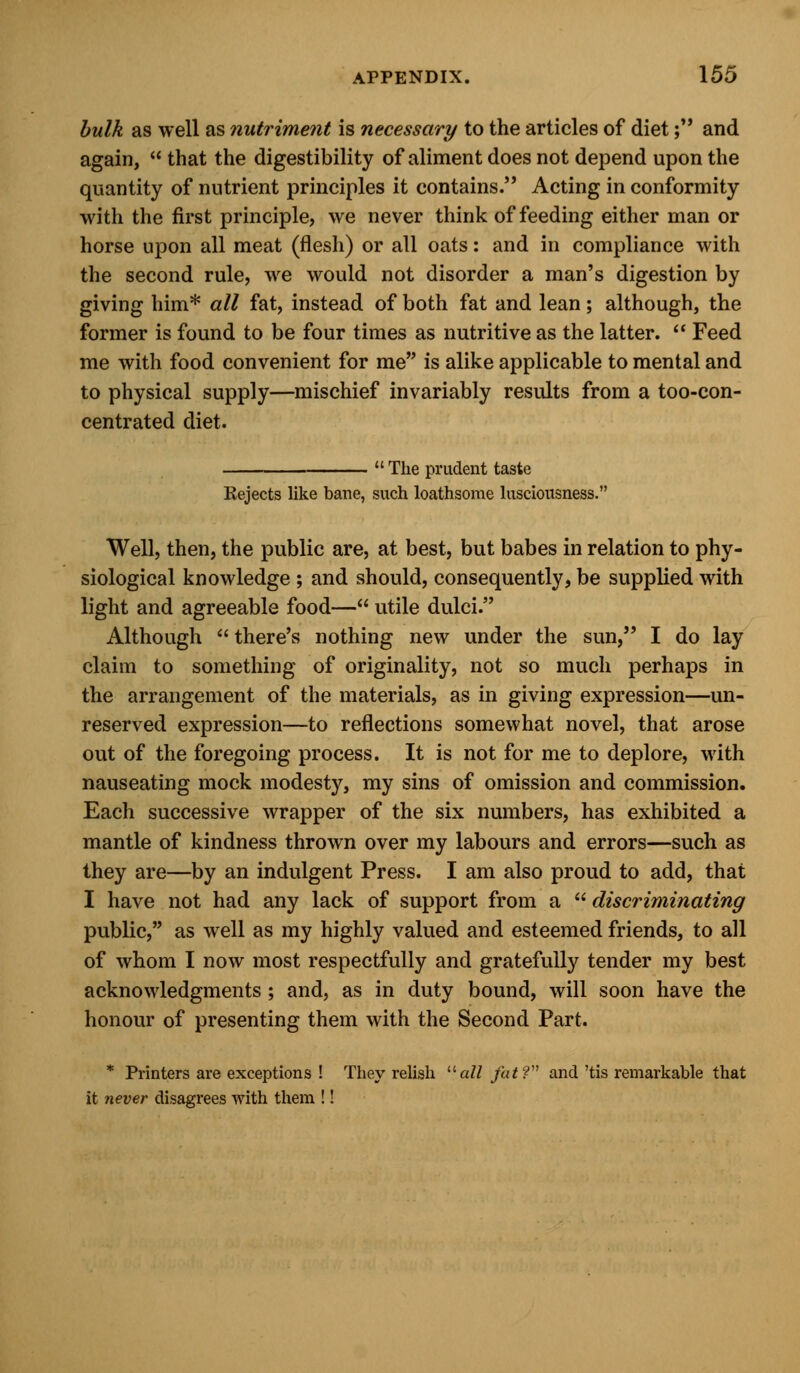 bulk as well as nutriment is necessary to the articles of diet; and again,  that the digestibility of aliment does not depend upon the quantity of nutrient principles it contains. Acting in conformity with the first principle, we never think of feeding either man or horse upon all meat (flesh) or all oats: and in compliance with the second rule, we would not disorder a man's digestion by giving him* all fat, instead of both fat and lean; although, the former is found to be four times as nutritive as the latter.  Feed me with food convenient for me is alike applicable to mental and to physical supply—mischief invariably results from a too-con- centrated diet.  The prudent taste Rejects like bane, such loathsome lusciousness. Well, then, the public are, at best, but babes in relation to phy- siological knowledge ; and should, consequently, be supplied with light and agreeable food— utile dulci. Although  there's nothing new under the sun, I do lay claim to something of originality, not so much perhaps in the arrangement of the materials, as in giving expression—un- reserved expression—to reflections somewhat novel, that arose out of the foregoing process. It is not for me to deplore, with nauseating mock modesty, my sins of omission and commission. Each successive wrapper of the six numbers, has exhibited a mantle of kindness thrown over my labours and errors—such as they are—by an indulgent Press. I am also proud to add, that I have not had any lack of support from a discriminating public, as well as my highly valued and esteemed friends, to all of whom I now most respectfully and gratefully tender my best acknowledgments; and, as in duty bound, will soon have the honour of presenting them with the Second Part. * Printers are exceptions ! They relish all fat? and 'tis remarkable that it never disagrees with them !!