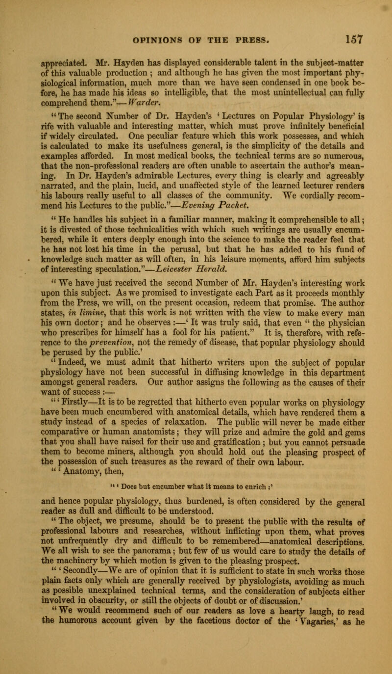 appreciated. Mr. Hayden has displayed considerable talent in the subject-matter of this valuable production ; and although he has given the most important phy- siological information, much more than we have seen condensed in one book be- fore, he has made his ideas so intelligible, that the most unintellectual can fully comprehend them.— Warder. M The second Number of Dr. Hayden's ' Lectures on Popular Physiology' is rife with valuable and interesting matter, which must prove infinitely beneficial if widely circulated. One peculiar feature which this work possesses, and which is calculated to make its usefulness general, is the simplicity of the details and examples afforded. In most medical books, the technical terms are so numerous, that the non-professional readers are often unable to ascertain the author's mean- ing. In Dr. Hayden's admirable Lectures, every thing is clearly and agreeably narrated, and the plain, lucid, and unaffected style of the learned lecturer renders his labours really useful to all classes of the community. We cordially recom- mend his Lectures to the public.—Evening Packet. u He handles his subject in a familiar manner, making it comprehensible to all; it is divested of those technicalities with which such writings are usually encum- bered, while it enters deeply enough into the science to make the reader feel that he has not lost his time in the perusal, but that he has added to his fund of knowledge such matter as will often, in his leisure moments, afford him subjects of interesting speculation.—Leicester Herald.  We have just received the second Number of Mr. Hayden's interesting work upon this subject. As we promised to investigate each Part as it proceeds monthly from the Press, we will, on the present occasion, redeem that promise. The author states, in limine, that this work is not written with the view to make every man his own doctor; and he observes :—' It was truly said, that even  the physician who prescribes for himself has a fool for his patient. It is, therefore, with refe- rence to the prevention, not the remedy of disease, that popular physiology should be perused by the public'  Indeed, we must admit that hitherto writers upon the subject of popular physiology have not been successful in diffusing knowledge in this department amongst general readers. Our author assigns the following as the causes of their want of success :— ' Firstly—It is to be regretted that hitherto even popular works on physiology have been much encumbered with anatomical details, which have rendered them a study instead of a species of relaxation. The public will never be made either comparative or human anatomists; they will prize and admire the gold and gems that you shall have raised for their use and gratification ; but you cannot persuade them to become miners, although you should hold out the pleasing prospect of the possession of such treasures as the reward of their own labour. ' Anatomy, then,  ' Does but encumber what it means to enrich ;' and hence popular physiology, thus burdened, is often considered by the general reader as dull and difficult to be understood.  The object, we presume, should be to present the public with the results of professional labours and researches, without inflicting upon them, what proves not unfrequently dry and difficult to be remembered—anatomical descriptions. We all wish to see the panorama; but few of us would care to study the details of the machinery by which motion is given to the pleasing prospect.  ' Secondly—We are of opinion that it is sufficient to state in such works those plain facts only which are generally received by physiologists, avoiding as much as possible unexplained technical terms, and the consideration of subjects either involved in obscurity, or still the objects of doubt or of discussion.'  We would recommend such of our readers as love a hearty laugh, to read the humorous account given by the facetious doctor of the 'Vagaries,' as he