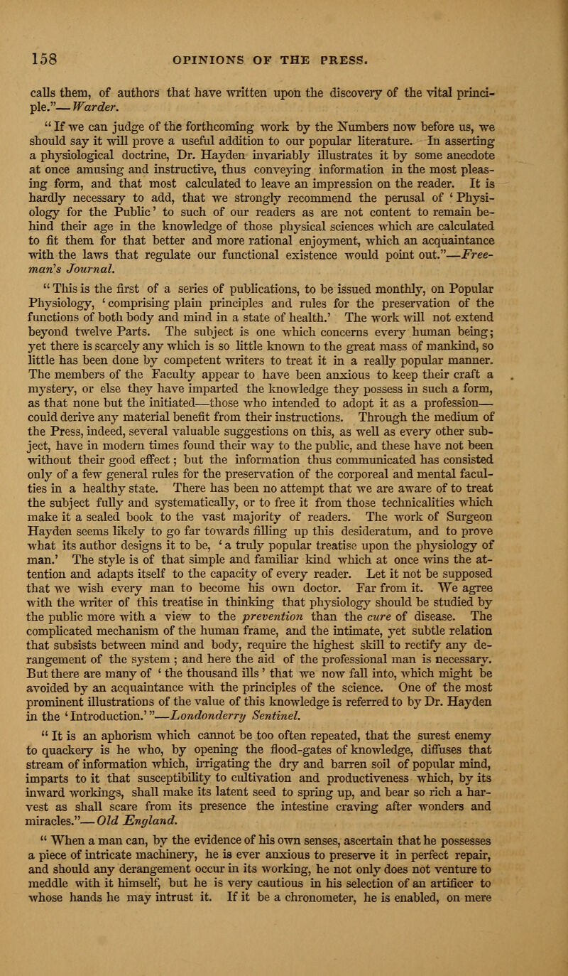 calls them, of authors that have written upon the discovery of the vital princi- ple.— Warder.  If we can judge of the forthcoming work by the Numbers now before us, we should say it will prove a useful addition to our popular literature. In asserting a physiological doctrine, Dr. Hayden invariably illustrates it by some anecdote at once amusing and instructive, thus conveying information in the most pleas- ing form, and that most calculated to leave an impression on the reader. It is hardly necessary to add, that we strongly recommend the perusal of ' Physi- ology for the Public' to such of our readers as are not content to remain be- hind their age in the knowledge of those physical sciences which are calculated to fit them for that better and more rational enjoyment, which an acquaintance with the laws that regulate our functional existence would point out.—Free- man's Journal.  This is the first of a series of publications, to be issued monthly, on Popular Physiology, ' comprising plain principles and rules for the preservation of the functions of both body and mind in a state of health.' The work will not extend beyond twelve Parts. The subject is one which concerns every human being; yet there is scarcely any which is so little known to the great mass of mankind, so little has been done by competent writers to treat it in a really popular manner. The members of the Faculty appear to have been anxious to keep their craft a mystery, or else they have imparted the knowledge they possess in such a form, as that none but the initiated—those who intended to adopt it as a profession— could derive any material benefit from their instructions. Through the medium of the Press, indeed, several valuable suggestions on this, as well as every other sub- ject, have in modem times found then way to the public, and these have not been without their good effect; but the information thus communicated has consisted only of a few general rules for the preservation of the corporeal and mental facul- ties in a healthy state. There has been no attempt that we are aware of to treat the subject fully and systematically, or to free it from those technicalities which make it a sealed book to the vast majority of readers. The work of Surgeon Hayden seems likely to go far towards filling up this desideratum, and to prove what its author designs it to be, ' a truly popular treatise upon the physiology of man.' The style is of that simple and familiar kind which at once wins the at- tention and adapts itself to the capacity of every reader. Let it not be supposed that we wish every man to become his own doctor. Far from it. We agree with the writer of this treatise in thinking that physiology should be studied by the public more with a view to the prevention than the cure of disease. The complicated mechanism of the human frame, and the intimate, yet subtle relation that subsists between mind and body, require the highest skill to rectify any de- rangement of the system ; and here the aid of the professional man is necessary. But there are many of ' the thousand ills' that we now fall into, which might be avoided by an acquaintance with the principles of the science. One of the most prominent illustrations of the value of this knowledge is referred to by Dr. Hayden in the 'Introduction.'—Londonderry Sentinel.  It is an aphorism which cannot be too often repeated, that the surest enemy to quackery is he who, by opening the flood-gates of knowledge, diffuses that stream of information which, irrigating the dry and barren soil of popular mind, imparts to it that susceptibility to cultivation and productiveness which, by its inward workings, shall make its latent seed to spring up, and bear so rich a har- vest as shall scare from its presence the intestine craving after wonders and miracles.— Old England.  When a man can, by the evidence of his own senses, ascertain that he possesses a piece of intricate machinery, he is ever anxious to preserve it in perfect repair, and should any derangement occur in its working, he not only does not venture to meddle with it himself, but he is very cautious in his selection of an artificer to whose hands he may intrust it. If it be a chronometer, he is enabled, on mere