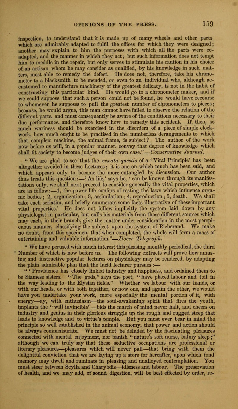 inspection, to understand that it i3 made up of many wheels and other parts which are admirably adapted to fulfil the offices for which they were designed; another may explain to him the purposes with which all the parts were co- adapted, and the manner in which they act; but such information does not tempt him to meddle in the repair, but only serves to stimulate his caution in his choice of an artisan whom he may consider as qualified, by his knowledge in such mat- ters, most able to remedy the defect. He does not, therefore, take his chrono- meter to a blacksmith to be mended, or even to an individual who, although ac- customed to manufacture machinery of the greatest delicacy, is not in the habit of constructing this particular kind. He would go to a chronometer maker, and if we could suppose that such a person could not be found, he would have recourse to whomever he supposes to pull the greatest number of chronometers to pieces; because, he would argue, this man cannot have failed to observe the relation of the different parts, and must consequently be aware of the conditions necessary to their due performance, and therefore know how to remedy this accident. If, then, so much wariness should be exercised in the disorders of a piece of simple clock- work, how much ought to be practised in the numberless derangements to which that complex machine, the animal frame, is subject ? The author of the work now before us will, in a popular manner, convey that degree of knowledge which shall fit society to become judges of their own case.—Conservative Journal.  We are glad to see 'that the vexata questio of a ' Vital Principle' has been altogether avoided in these Lectures; it is one on which much has been said, and which appears only to become the more entangled by discussion. Our author thus treats this question:—' As life,' says he, ' can be known through its manifes- tations only, we shall next proceed to consider generally the vital properties, which are as follow:—1, the power life confers of resting the laws which influence orga- nic bodies; 2, organization; 3, assimilation; 4, reproduction; 5, death. We shall take each seriatim, and briefly enumerate some facts illustrative of these important vital properties.' He does not follow implicitly the system laid down by any physiologist in particular, but culls his materials from those different sources which may each, in their branch, give the matter under consideration in the most perspi- cuous manner, classifying the subject upon the system of Eicherand. We make no doubt, from this specimen, that when completed, the whole will form a mass of entertaining and valuable information.—Dover Telegraph.  We have perused with much interest this pleasing monthly periodical, the third Number of which is now before us. The following extracts will prove how amus- ing and instructive popular lectures on physiology may be rendered, by adopting the plain admirable plan that the lucid lecturer pursues :—  ' Providence has closely linked industry and happiness, and ordained them to be Siamese sisters.  The gods, says the poet,  have placed labour and toil in the way leading to the Elysian fields. Whether we labour with our hands, or with our heads, or with both together, or now one, and again the other, we woidd have you undertake your work, more especially the mental portion of it, with energy—ay, with enthusiasm—the soul-awakening spirit that fires the youth, implants the  will invincible—bids the march of mind never halt, and cheers on industry and genius in their glorious struggle up the rough and rugged steep that leads to knowledge and to virtue's temple. But you must ever bear in mind the principle so well established in the animal economy, that power and action should be always commensurate. We must not be deluded by the fascinating pleasures connected with mental enjoyment, nor banish nature's soft nurse, balmy sleep; although we can truly say that these seductive occupations are professional or literary pleasures—pleasures which will never pall—that bring with them the delightful conviction that we are laying up a store for hereafter, upon which fond memory may dwell and ruminate in pleasing and unalloyed contemplation. You must steer between Scylla and Charybdis—idleness and labour. The preservation of health, and we may add, of sound digestion, will be best effected by order, re-