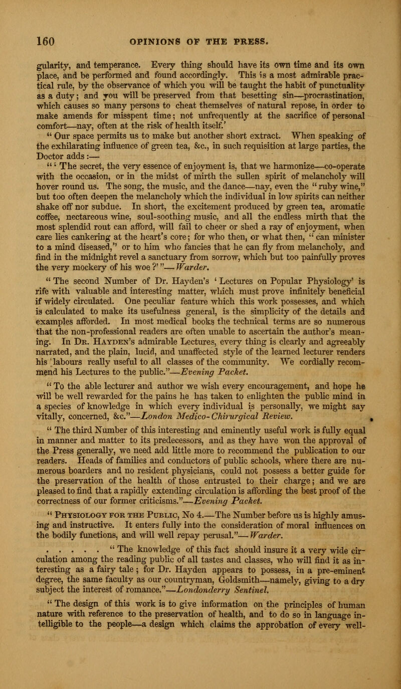 gularity, and temperance. Every thing should have its own time and its own plaee, and be performed and found accordingly. This is a most admirable prac- tical rule, by the observance of which you will be taught the habit of punctuality as a duty; and you will be preserved from that besetting sin—procrastination, which causes so many persons to cheat themselves of natural repose, in order to make amends for misspent time; not unfrequently at the sacrifice of personal comfort—nay, often at the risk of health itself.' Our space permits us to make but another short extract. When speaking of the exhilarating influence of green tea, &c, in such requisition at large parties, the Doctor adds:— ; The secret, the very essence of enjoyment is, that we harmonize—co-operate with the occasion, or in the midst of mirth the sullen spirit of melancholy will hover round us. The song, the music, and the dance—nay, even the ruby wine, but too often deepen the melancholy which the individual in low spirits can neither shake off nor subdue. In short, the excitement produced by green tea, aromatic coffee, nectareous wine, soul-soothing music, and all the endless mirth that the most splendid rout can afford, will fail to cheer or shed a ray of enjoyment, when care lies cankering at the heart's core; for who then, or what then, can minister to a mind diseased,'' or to him who fancies that he can fly from melancholy, and find in the midnight revel a sanctuary from sorrow, which but too painfully proves the very mockery of his woe ?'— Warder. The second Number of Dr. Hay den's ' Lectures on Popular Physiology' is rife with valuable and interesting matter, which must prove infinitely beneficial if widely circulated. One peculiar feature which this work possesses, and which is calculated to make its usefulness general, is the simplicity of the details and examples afforded. In most medical books the technical terms are so numerous that the non-professional readers are often unable to ascertain the author's mean- ing. In Dk. Hayden's admirable Lectures, every thing is clearly and agreeably narrated, and the plain, lucid, and unaffected style of the learned lecturer renders his 'labours really useful to all classes of the community. We cordially recom- mend his Lectures to the public.—Evening Packet. To the able lecturer and author we wish every encouragement, and hope he will be well rewarded for the pains he has taken to enlighten the public mind in a species of knowledge in which every individual is personally, we might say vitally, concerned, &c.—London Medico-Chirurgical Review. The third Number of this interesting and eminently useful work is fully equal in manner and matter to its predecessors, and as they have won the approval of the Press generally, we need add little more to recommend the publication to our readers. Heads of families and conductors of public schools, where there are nu- merous boarders and no resident physicians, could not possess a better guide for the preservation of the health of those entrusted to their charge; and we are pleased to find that a rapidly extending circulation is affording the best proof of the correctness of our former criticisms.—Evening Packet. Physiology for the Public, No 4 The Number before us is highly amus- ing and instructive. It enters fully into the consideration of moral influences on the bodily functions, and will well repay perusal.— Warder. The knowledge of this fact should insure it a very wide cir- culation among the reading public of all tastes and classes, who will find it as in- teresting as a fairy tale ; for Dr. Hayden appears to possess, in a pre-eminent degree, the same faculty as our countryman, Goldsmith—namely, giving to a dry subject the interest of romance.—Londonderry Sentinel. The design of this work is to give information on the principles of human nature with reference to the preservation of health, and to do so in language in- telligible to the people—a design which claims the approbation of every well-