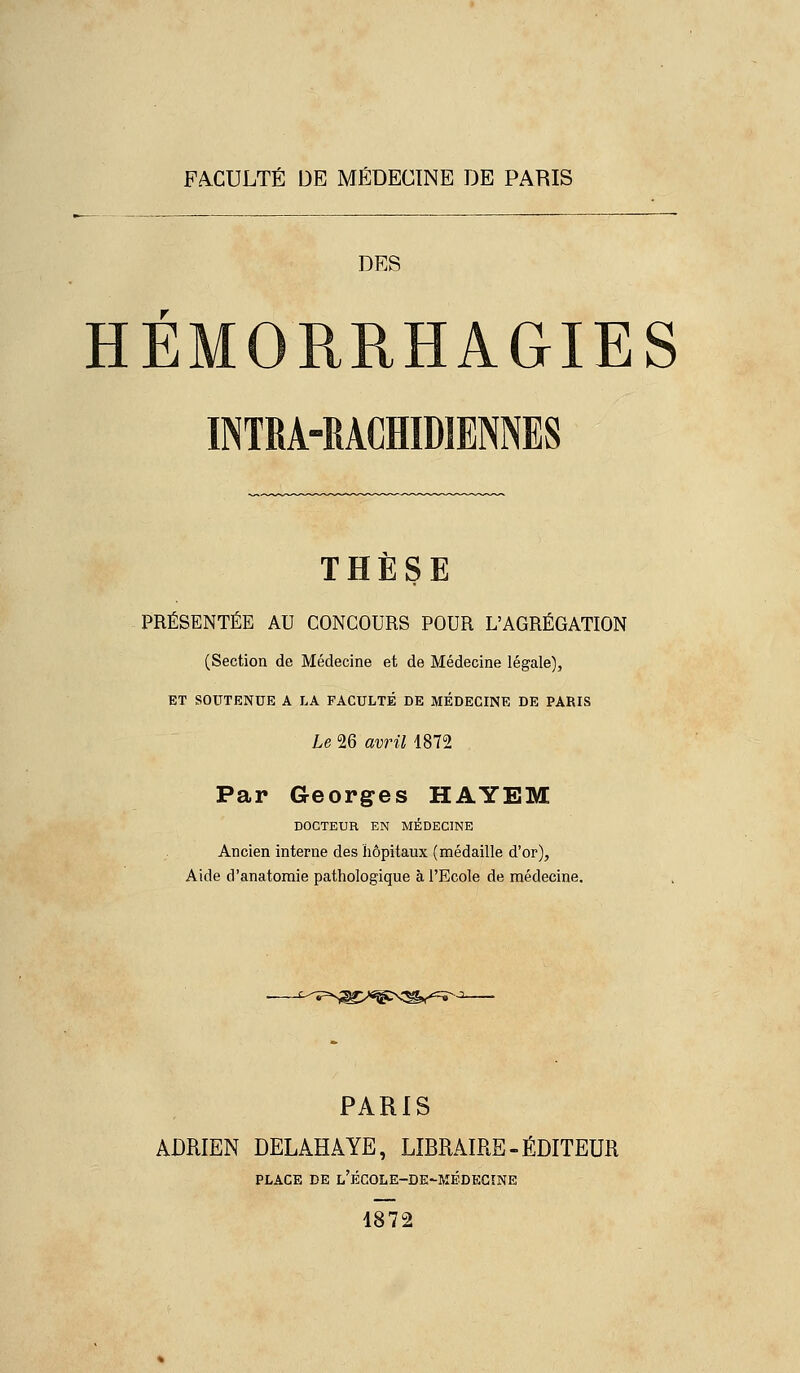 FA.CULTÉ DE MÉDECINE DE PARIS DES HÉMORRHAGIES INTM-RACHIDIENNES THÈSE PRÉSENTÉE AU CONCOURS POUR L'AGRÉGATION (Section de Médecine et de Médecine légale), ET SOUTENUE A LA FACULTÉ DE MÉDECINE DE PARIS Le 26 avril 1872 Par Georges HAYEM DOCTEUR EN MÉDECINE Ancien interne des hôpitaux (médaille d'or), Aide d'anatomie pathologique à l'Ecole de médecine. PARIS ADRIEN DELAHAYE, LIBRAIRE - ÉDITEUR PLACE DE l'ÉCOLE-DE'MÉDECîNE 1872