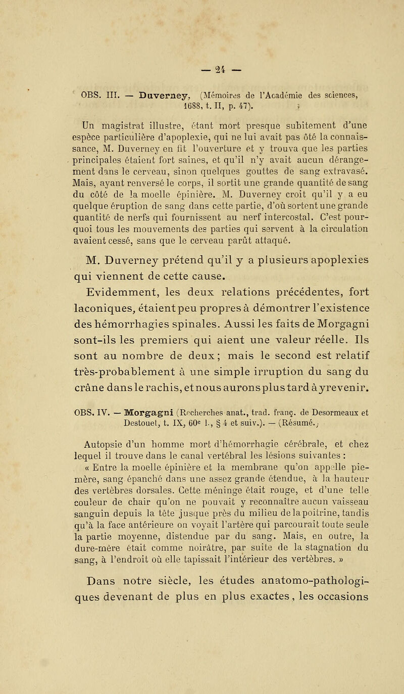 OBS. III. — Daverney, (Mémoires de l'Académie des sciences, 1688, t. II, p. 47). i Un magistrat illustre, étant mort presque subitement d'une espèce particulière d'apoplexie, qui ne lui avait pas ôté la connais- sance, M. Duverney en fit l'ouverture et y trouva que les parties principales étaient fort saines, et qu'il n'y avait aucun dérange- ment dans le cerveau, sinon quelques gouttes de sang extravasé. Mais, ayant renversé le corps, il sortit une grande quantité de sang du côté de la moelle épinière. M. Duverney croit qu'il y a eu quelque éruption de sang dans cette partie, d'oii sortent une grande quantité de nerfs qui fournissent au nerf intercostal. C'est pour- quoi tous les mouvements des parties qui servent à la circulation avaient cessé, sans que le cerveau parût attaqué. M. Daverney prétend qu'il y a plusieurs apoplexies qui viennent de cette cause. Evidemment, les deux relations précédentes, fort laconiques, étaient peu propres à démontrer l'existence des hémorrhagies spinales. Aussi les faits de Morgagni sont-ils les premiers qui aient une valeur réelle. Ils sont au nombre de deux ; mais le second est relatif très-probablement à une simple irruption du sang du crâne dans le ractiis, et nous aurons plus tard àyrevenir. OBS. IV. — Morgagni (Recherclies anat., trad. franc, de Desormeaux et Destouet, t. IX, 60^ 1., § 4 et suiv.). — (Résumé.j Autopsie d'un homme mort d'hémorrhagie cérébrale, et chez lequel il trouve dans le canal vertébral les lésions suivantes : « Entre la moelle épinière et la membrane qu'on appelle pie- mère, sang épanché dans une assez grande étendue, à la hauteur des vertèbres dorsales. Cette méninge était rouge, et d'une telle couleur de chair qu'on ne pouvait y reconnaître aucun vaisseau sanguin depuis la tête jusque près du milieu de la poitrine, tandis qu'à la face antérieure on voyait l'artère qui parcourait toute seule la partie moyenne, distendue par du sang. Mais, en outre, la dure-mère était comme noirâtre, par suite de la stagnation du sang, à l'endroit où elle tapissait l'intérieur des vertèbres. » Dans notre siècle, les études anatomo-pathologi- ques devenant de plus en plus exactes, les occasions