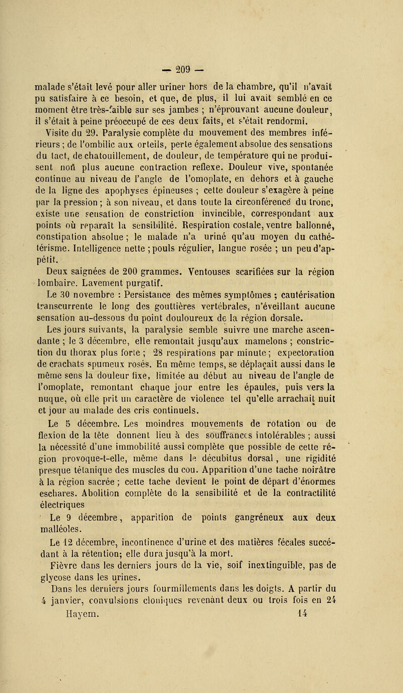 malade s'était levé pour aller uriner hors de la chambre, qu'il n'avait pu satisfaire à ce besoin, et que, de plus, il lui avait semblé en ce moment être très-faible sur ses jambes ; n'éprouvant aucune douleur, il s'était à peine préoccupé de ces deux faits, et f-'était rendormi. Visite du 29. Paralysie complète du mouvement des membres infé- rieurs ; de l'ombilic aux orteils, perte également absolue des sensations du tact, de chatouillement, de douleur, de température qui ne produi- sent nort plus aucune contraction réflexe. Douleur vive, spontanée continue au niveau de l'angle de l'omoplate, en dehors et à gauche de la ligne des apophyses épineuses ; cette douleur s'exagère à peine par la pression ; à son niveau, et dans toute la circonférence du tronc, existe une sensation de constriclion invincible, correspondant aux points où reparaît la sensibilité. Respiration costale, ventre ballonné, constipation absolue ; le malade n'a uriné qu'au moyen du cathé- térisme. Intelligence nette ; pouls régulier, langue rosée ; un peud'ap- pélit. Deux saignées de 200 grammes. Ventouses scarifiées sur la région lombaire. Lavement purgatif. Le 30 novembre : Persistance des mêmes symptômes ; cautérisation transcurrente le long des gouttières vertébrales, n'éveillant aucune sensation au-dessous du point douloureux de la région dorsale. Les jours suivants, la paralysie semble suivre une marche ascen- dante ; le 3 décembre, elle remontait jusqu'aux mamelons ; constric- tion du thorax plus forle ; 28 respirations par minute; expectoration de crachats spumeux rosés. En même temps, se déplaçait aussi dans le même sens la douleur fixe, limitée au début au niveau de l'angle de l'omoplate, remontant chaque jour entre les épaules, puis vers la nuque, où elle prit un caractère de violence tel qu'elle arrachait nuit et jour au malade des cris continuels. Le 5 décembre. Les moindres mouvements de rotation ou de flexion de la tête donnent lieu à des souffrances intolérables ; aussi la nécessité d'une immobilité aussi complète que possible de cette ré- gion provoque-t-elle, même dans U décubitus dorsal, une rigidité presque tétanique des muscles du cou. Apparition d'une tache noirâtre à la région sacrée ; cette tache devient le point de départ d'énormes escliares. Abolition complète de la sensibilité et de la contractilité électriques Le 9 décembre, apparition de points gangreneux aux deux malléoles. Le 12 décembre, incontinence d'urine et des matières fécales succé- dant à la rétention; elle dura jusqu'à la mort. Fièvre dans les derniers jours de la vie, soif inextinguible, pas de glycose dans les urines. Dans les derniers jours fourmillements dans les doigts. A partir du 4 janvier, convulsions cloiiiqucs revenant deux ou trois fois en 24 Hayem. 14