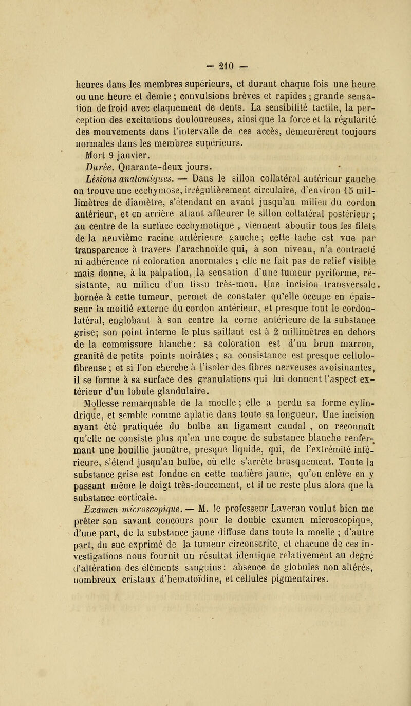 heures dans les membres supérieurs, et durant chaque fois une heure ou une heure et demie ; convulsions brèves et rapides ; grande sensa- tion de froid avec claquement de dents. La sensibilité tactile, la per- ception des excitalions douloureuses, ainsi que la force et la régularité des mouvements dans l'intervalle de ces accès, demeurèrent toujours normales dans les membres supérieurs. Mort 9 janvier. Ditréfi. Quarante-deux jours. Lésions anatomiques. — Dans le sillon collatéral antérieur gauche on trouve une ecchymose, irrégulièrement circulaire, d'environ 15 mil- limètres de diamètre, s'ctendant en avant jusqu'au milieu du cordon antérieur, et en arrière allant affleurer le sillon collatéral postérieur ; au centre de la surface ecchymotique , viennent aboutir tous les filets delà neuvième racine antérieure gauche; cette tache est vue par transparence à travers l'arachnoïde qui, à son niveau, n'a contracté ni adhérence ni coloration anormales ; elle ne fait pas de relief visible mais donne, à la palpation, la sensation d'une tumeur pyriforme, ré- sistante, au milieu d'un tissu très-mou. Une incision transversale. bornée à cette tumeur, permet de constater qu'elle occupe en épais- seur la moitié externe du cordon antérieur, et presque tout le cordon- latéral, englobant à son centre la corne antérieure de la substance grise; son point interne le plus saillant est à 2 millimètres en dehors de la commissure blanche: sa coloration est d'un brun marron, granité de petits points noirâtes ; sa consistance est presque cellulo- fibreuse; et si l'on cherche à l'isoler des fibres nerveuses avoisinantes, il se forme à sa surface des granulations qui lui donnent l'aspect ex- térieur d'un lobule glandulaire. Mollesse remarquable de la moelle ; elle a perdu sa forme cylin- drique, et semble comme aplatie dans toute sa longueur. Une incision ayant été pratiquée du bulbe au ligament caudal , on reconnaît qu'elle ne consiste plus qu'en une coque de substance blanche renfer- mant une bouillie jaunâtre, presque liquide, qui, de l'extrémité infé- rieure, s'étend jusqu'au bulbe, oij elle s'arrête brusquement. Toute la substance grise est fondue en cette matière jaune, qu'on enlève en y passant même le doigt très-doucement, et il ne reste plus alors que la substance corticale. Examen microscopique. — M. le professeur Laveran voulut bien me prêter son savant concours pour le double examen microscopique, d'une part, de la substance jaune diffuse dans toute la moelle ; d'autre part, du suc exprimé de la tumeur circonscrite, et chacune de ces in- vestigations nous fournit un résultat identique relativement au degré tl'altération des éléments sanguins: absence de globules non altérés, nombreux cristaux d'hematoïdine, et cellules pigmentaires.