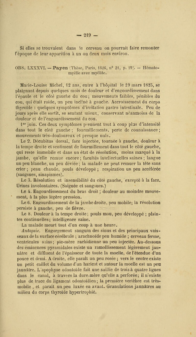 Si elles se trouvaient dans j.e cerveau on pourrait faire remonter l'époque de leur apparition à un ou deux mois environ. OBS. LXXXVI. — Payen (Thèse, Paris, 1826, n» 21; p. 19). - Hémato- myélie avec myélite. Marie-Louise Michel, 12 ans, entre à l'hôpital le 29 mars 1825, se plaignant depuis quelques mois de douleur et d'engourdissement dans l'épaule et le côlé gauche du cou; mouvements faibles, pénibles du cou, qui élait roide, un peu incliné à gauche. Accroissement du corps thyroïde : quelques symptômes d'irritation gaslro intestinale. Peu de jours après elle sortit, se sentant mieux, conservant néanmoins de la douleur et de l'engourdissement du cou. 1er juin. Ces deux symptômes prennent tout à coup plus d'intensité dans tout le côté gauche; fourmillements, perle de connaissance ; mouvements très-douloureux et presque nuls. Le 2. Décubitus dorsal, face injectée, tournée à gauche, douleur à la tempe droite et sentiment de fourmillement dans tout le côté gauche, qui reste immobile et dans un état de résolution, moins marqué à la jambe, qu'elle remue encore ; facultés intellectuelles saines ; langue un peu blanche, un peu déviée; la malade ne peut remuer la tête sans crier ; peau chaude, pouls développé ; respiration un peu accélérée (sangsues, sinapismes). Le 3. Résolution et insensibilité du côté gauche, excepté à la face. Urines involontaires. (Saignée et sangsues.) Le 4. Engourdissement du bras droit; douleur au moindre mouve- ment, à la plus légère pression. Le 6. Engourdissement de la jambe droite, peu mobile; la résolution persiste à gauche, peu de fièvre. Le 8, Douleur à la tempe droite; pouls mou, peu développé ; plain- tes continuelles; intelligence saine. La malade meurt tout d'un coup à une heure. Autopsie. Engorgement sanguin des sinus et des principaux vais- seaux de la surface cérébrale ; arachnoïde peu humide ; cerveau ferme, ventricules siins; pie-mère rachidienne un peu injectée. Au-dessous des éminences pyramidales existe un ramollissement légèrement jau- nâtre et difflueut de l'épaisseur de toute la moelle, de l'étendue d'un pouce et demi. Adroite, elle paraît un peu rosée; vers le centre existe un petit caillot du volume d'un haricot et autour la moelle est un peu jaunâtre. L'apophyse odontoïde fait une saillie de trois à quatre lignes dans le canal, à travers la dure-mère qu'elle a perforée; il n'existe plus de trace du ligament odontoïdien ; la première vertèbre est très- mobile , et paraît un peu luxée en avant. Granulations jaunâtres au milieu du corps thyroïde hypertropiiié.