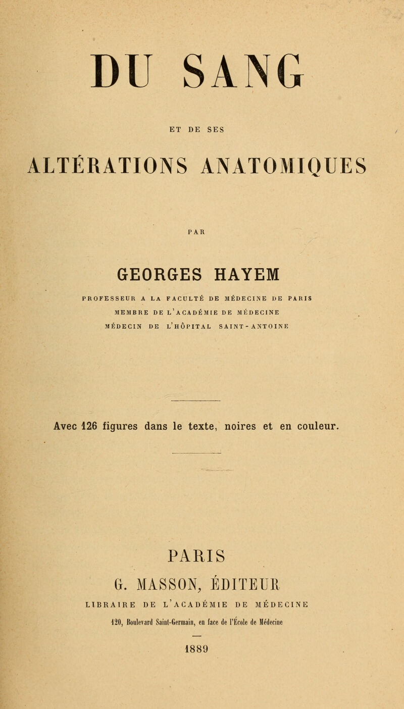 ET DE SES ALTÉRATIONS ANATOMIQUES PAR GEORGES HAYEM PROFESSEUR A LA FACULTÉ DE MÉDECINE DE PARIS MEMBRE DE L'ACADÉMIE DE MÉDECINE MÉDECIN DE L'HÔPITAL SAINT - ANTOINE Avec 126 figures dans le texte, noires et en couleur. PARIS G. MA.SS0N, ÉDITEUR LIBRAIRE DE L'ACADÉMIE DE MÉDECINE 420, Boulevard Saint-Germain, en face de l'Ecole de Médecine 1889