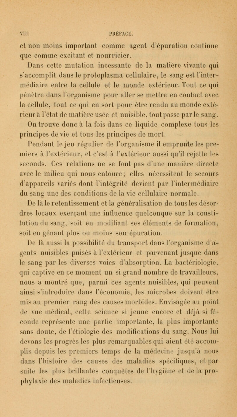 et non moins important comme agent d'épuration continue que comme excitant et nourricier. Dans cette mutation incessante de la matière vivante qui s'accomplit dans le protoplasma cellulaire, le sang est l'inter- médiaire entre la cellule et le monde extérieur. Tout ce qui pénètre dans l'organisme pour aller se mettre en contact avec la cellule, tout ce qui en sort pour être rendu au monde exté- rieur à l'état de matière usée et nuisible, tout passe parle sang. On trouve donc à la fois dans ce liquide complexe tous les principes de vie et tous les principes de mort. Pendant le jeu régulier de l'organisme il emprunte les pre- miers à l'extérieur, et c'est à l'extérieur aussi qu'il rejette les seconds. Ces relations ne se font pas d'une manière directe avec le milieu qui nous entoure ; elles nécessitent le secours d'appareils variés dont l'intégrité devient par l'intermédiaire du sang une des conditions de la vie cellulaire normale. De là le retentissement et la généralisation de tous les désor- dres locaux exerçant une influence quelconque sur la consli- tution du sang, soit en modifiant ses éléments de formation, soit en gênant plus ou moins son épuration. De là aussi la possibilité du transport dans l'organisme d'a- gents nuisibles puisés à l'extérieur et parvenant jusque dans le sang par les diverses voies d'absorption. La bactériologie, qui captive en ce moment un si grand nombre de travailleurs, nous a montré que, parmi ces agents nuisibles, qui peuvent ainsi s'introduire dans réconomie, les microbes doivent être mis au premier rang des causes morbides. Envisagée au point de vue médical, celte science si jeune encore et déjà si fé- conde représente une partie importante, la plus importante sans doute, de Tétiologie des modifications du sang. Nous lui devons les progrès les plus remarquables qui aient été accom- pli- depuis les premiers temps de la médecine jusqu'à nous dans l'histoire des causes des maladies spécifiques, <il par suite les plus brillantes conquêtes de l'hygiène et delà pro- phylaxie des maladies infectieuses.