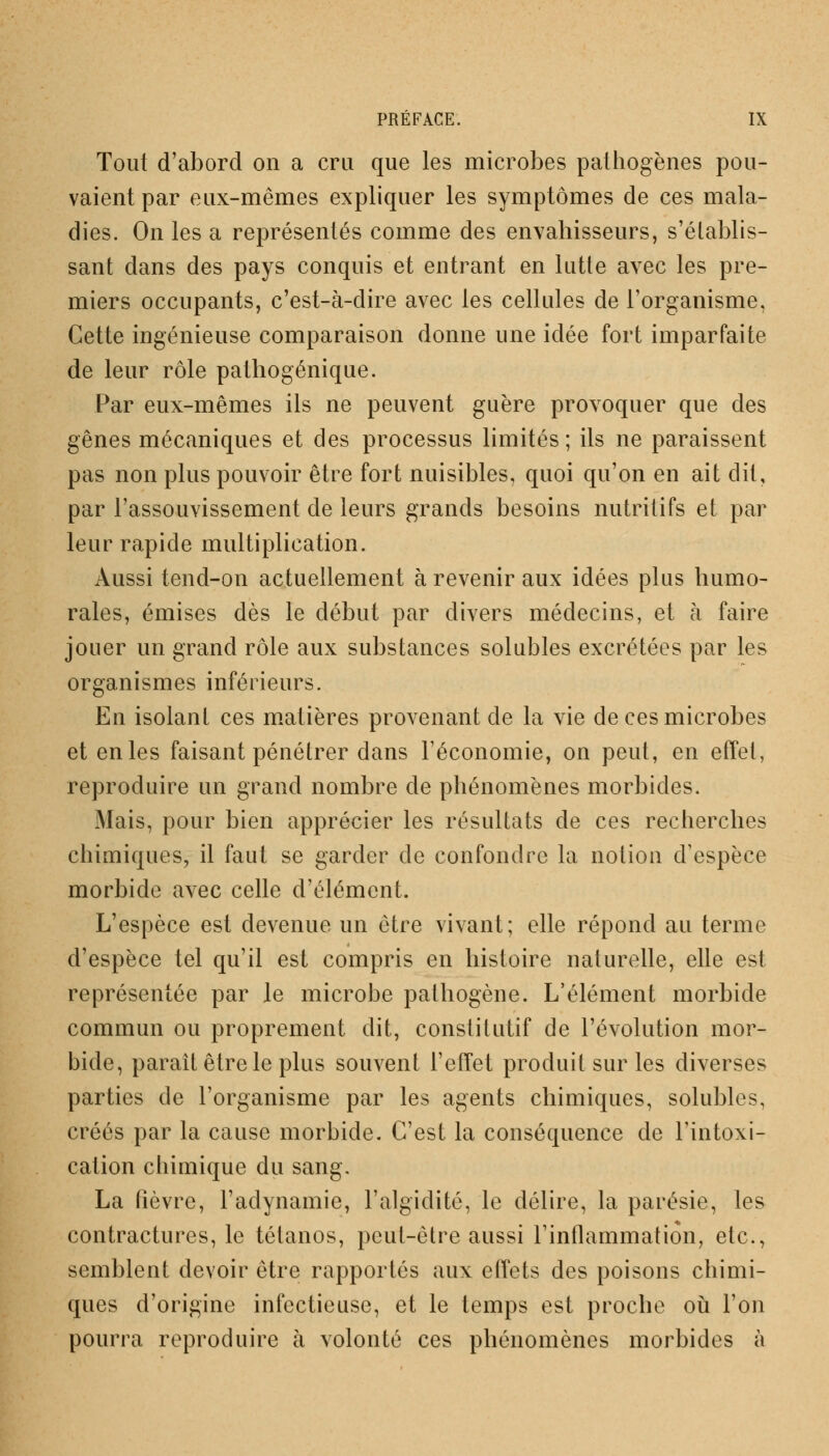 Tout d'abord on a cru que les microbes pathogènes pou- vaient par eux-mêmes expliquer les symptômes de ces mala- dies. On les a représentés comme des envahisseurs, s'établis- sant dans des pays conquis et entrant en lutte avec les pre- miers occupants, c'est-à-dire avec les cellules de l'organisme, Cette ingénieuse comparaison donne une idée fort imparfaite de leur rôle pathogénique. Par eux-mêmes ils ne peuvent guère provoquer que des gênes mécaniques et des processus limités ; ils ne paraissent pas non plus pouvoir être fort nuisibles, quoi qu'on en ait dit, par l'assouvissement de leurs grands besoins nutritifs et par leur rapide multiplication. Aussi tend-on actuellement à revenir aux idées plus humo- rales, émises dès le début par divers médecins, et à faire jouer un grand rôle aux substances solubles excrétées par les organismes inférieurs. En isolant ces matières provenant de la vie de ces microbes et en les faisant pénétrer dans l'économie, on peut, en effet, reproduire un grand nombre de phénomènes morbides. Mais, pour bien apprécier les résultats de ces recherches chimiques, il faut se garder cle confondre la notion d'espèce morbide avec celle d'élément. L'espèce est devenue un être vivant; elle répond au terme d'espèce tel qu'il est compris en histoire naturelle, elle est représentée par le microbe pathogène. L'élément morbide commun ou proprement dit, constitutif de l'évolution mor- bide, parait être le plus souvent l'effet produit sur les diverses parties de l'organisme par les agents chimiques, solubles, créés par la cause morbide. C'est la conséquence de l'intoxi- cation chimique du sang. La (ièvre, l'adynamie, l'algïdité, le délire, la parésie, les contractures, le tétanos, peut-être aussi l'inflammation, etc., semblent devoir être rapportés aux effets des poisons chimi- ques d'origine infectieuse, et le temps est proche où l'on pourra reproduire à volonté ces phénomènes morbides à