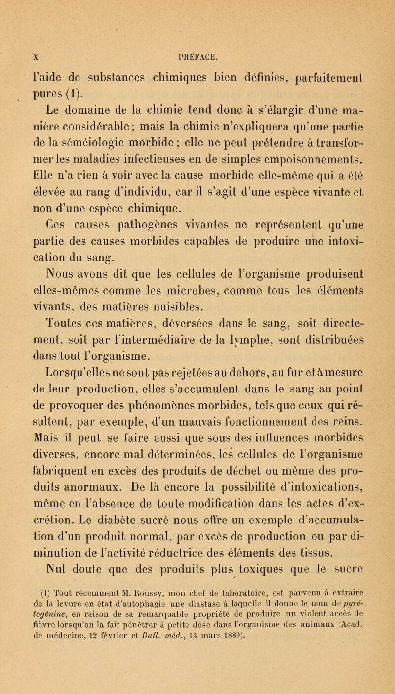 l'aide de substances chimiques bien définies, parfaitement pures (1). Le domaine de la chimie tend donc à s'élargir d'une ma- nière considérable; mais la chimie n'expliquera qu'une partie de la séméiologie morbide ; elle ne peut prétendre à transfor- mer les maladies infectieuses en de simples empoisonnements. Elle n'a rien à voir avec la cause morbide elle-même qui a été élevée au rang d'individu, car il s'agit d'une espèce vivante et non d'une espèce chimique. Ces causes pathogènes vivantes ne représentent qu'une partie des causes morbides capables de produire une intoxi- cation du sang. Nous avons dit que les cellules de l'organisme produisent elles-mêmes comme les microbes, comme tous les éléments vivants, des matières nuisibles. Toutes ces matières, déversées dans le sang, soit directe- ment, soit par l'intermédiaire de la lymphe, sont distribuées dans tout l'organisme. Lorsqu'elles ne sont pas rejetées au dehors, au fur et à mesure de leur production, elles s'accumulent dans le sang au point de provoquer des phénomènes morbides, tels que ceux qui ré- sultent, par exemple, d'un mauvais fonclionnement des reins. Mais il peut se faire aussi que sous des influences morbides diverses, encore mal déterminées, les cellules de l'organisme fabriquent en excès des produits de déchet ou même des pro- duits anormaux. De là encore la possibilité d'intoxications, même en l'absence de toute modification dans les actes d'ex- crétion. Le diabète sucré nous offre un exemple d'accumula- tion d'un produit normal, par excès de production ou par di- minution de l'activité réductrice des éléments des tissus. Nul doute que des produits plus toxiques que le sucre (1) Tout récemment M. Roussy, mon chef de laboratoire, est parvenu à extraire de la levure en état d'autophagie une diastase à laquelle il donne le nom àzpyré- togénine, en raison de sa remarquable propriété de produire un violent accès de fièvre lorsqu'on la fait pénétrer à petite dose dans l'organisme des animaux fAcad. de médecine, 12 février et Bull, méd., 13 mars 1889).