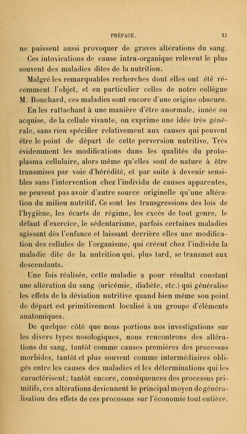 ne puissent aussi provoquer de graves altérations du sang. Ces intoxications de cause intra-organique relèvent le plus souvent des maladies dites de la nutrition. Malgré les remarquables recherches dont elles ont été ré- cemment l'objet, et en particulier celles de notre collègue M. Bouchard, ces maladies sont encore d'une origine obscure. En les rattachant à une manière d'être anormale, innée ou acquise, delà cellule vivante, on exprime une idée très géné- rale, sans rien spécifier relativement aux causes qui peuvent être le point de départ de cette perversion nutritive. Très évidemment les modifications dans les qualités du proto- plasma cellulaire, alors même qu'elles sont de nature à être transmises par voie d'hérédité, et par suite à devenir sensi- bles sans l'intervention chez l'individu de causes apparentes, ne peuvent pas avoir d'autre source originelle qu'une altéra- tion du milieu nutritif. Ce sont les transgressions des lois de l'hygiène, les écarts de régime, les excès de tout genre, le défaut d'exercice, le sédentarisme, parfois certaines maladies agissant dès l'enfance et laissant derrière elles une modifica- tion des cellules de l'organisme, qui créent chez l'individu la maladie dite de la nutrition qui, plus tard, se transmet aux descendants. Une fois réalisée, cette maladie a pour résultat constant une altération du sang (uricémie, diabète, etc.) qui généralise les effets de la déviation nutritive quand bien même son point de départ est primitivement localisé à un groupe d'éléments anatomiques. De quelque côté que nous portions nos investigations sur les divers types nosologiques, nous rencontrons des altéra- tions du sang, tantôt comme causes premières des processus morbides, tantôt et plus souvent comme intermédiaires obli- gés entre les causes des maladies et les déterminations qui les caractérisent; tantôt encore, conséquences des processus pri- mitifs, ces altérations deviennent le principal moyen de généra- lisation des effets de ces processus sur l'économie tout entière.