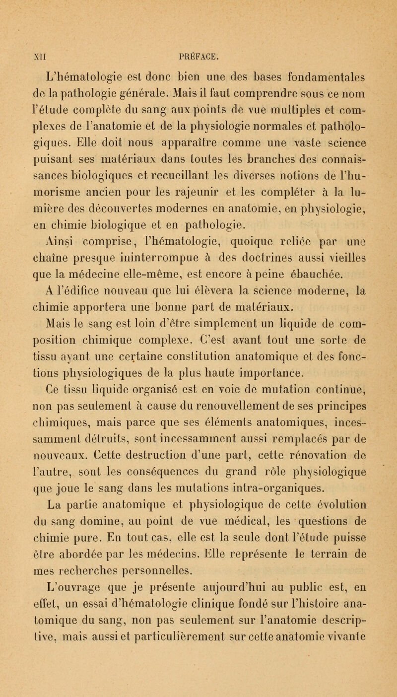 L'hématologie est donc bien une des bases fondamentales de la pathologie générale. Mais il faut comprendre sous ce nom l'étude complète du sang aux points de vue multiples et com- plexes de l'anatomie et de la physiologie normales et patholo- giques. Elle doit nous apparaître comme une vaste science puisant ses matériaux dans toutes les branches des connais- sances biologiques et recueillant les diverses notions de l'hu- morisme ancien pour les rajeunir et les compléter à la lu- mière des découvertes modernes en anatomie, en physiologie, en chimie biologique et en pathologie. Ainsi comprise, l'hématologie, quoique reliée par une chaîne presque ininterrompue à des doctrines aussi vieilles que la médecine elle-même, est encore à peine ébauchée. A l'édifice nouveau que lui élèvera la science moderne, la chimie apportera une bonne part de matériaux. Mais le sang est loin d'être simplement un liquide de com- position chimique complexe. C'est avant tout une sorte de tissu ayant une certaine constitution anatomique et des fonc- tions physiologiques de la plus haute importance. Ce tissu liquide organisé est en voie de mutation continue, non pas seulement à cause du renouvellement de ses principes chimiques, mais parce que ses éléments anatomiques, inces- samment détruits, sont incessamment aussi remplacés par de nouveaux. Cette destruction d'une part, cette rénovation de l'autre, sont les conséquences du grand rôle physiologique que joue le sang dans les mutations intra-organiques. La partie anatomique et physiologique de cette évolution du sang domine, au point de vue médical, les questions de chimie pure. En tout cas, elle est la seule dont l'étude puisse être abordée par les médecins. Elle représente le terrain de mes recherches personnelles. L'ouvrage que je présente aujourd'hui au public est, en effet, un essai d'hématologie clinique fondé sur l'histoire ana- tomique du sang, non pas seulement sur l'anatomie descrip- tive, mais aussi et particulièrement sur cette anatomie vivante