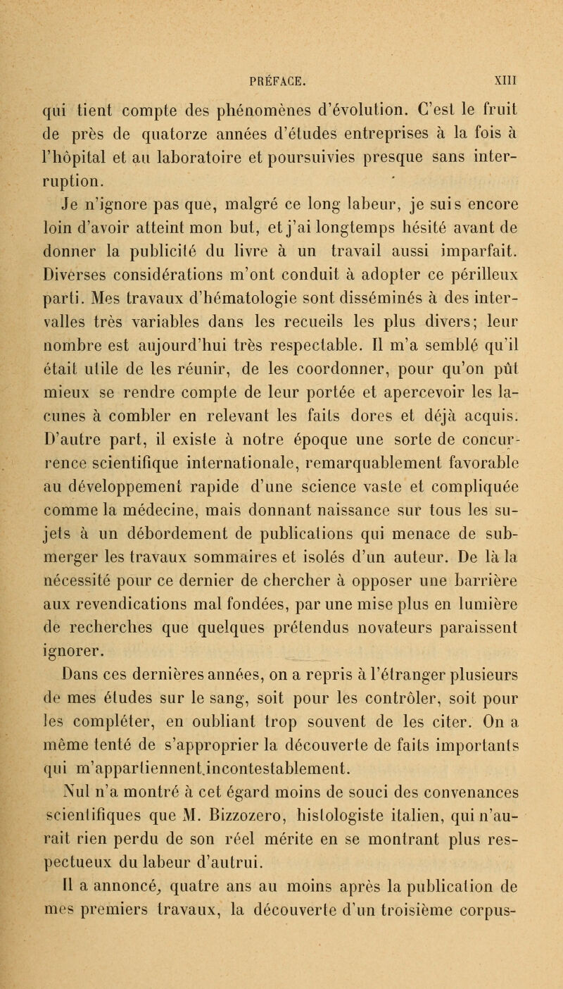 qui tient compte des phénomènes d'évolution. C'est le fruit de près de quatorze années d'études entreprises à la fois à l'hôpital et au laboratoire et poursuivies presque sans inter- ruption. Je n'ignore pas que, malgré ce long labeur, je suis encore loin d'avoir atteint mon but, et j'ai longtemps hésité avant de donner la publicité du livre à un travail aussi imparfait. Diverses considérations m'ont conduit à adopter ce périlleux parti. Mes travaux d'hématologie sont disséminés à des inter- valles très variables dans les recueils les plus divers; leur nombre est aujourd'hui très respectable. Il m'a semblé qu'il était utile de les réunir, de les coordonner, pour qu'on pût mieux se rendre compte de leur portée et apercevoir les la- cunes à combler en relevant les faits dores et déjà acquis. D'autre part, il existe à notre époque une sorte de concur- rence scientifique internationale, remarquablement favorable au développement rapide d'une science vaste et compliquée comme la médecine, mais donnant naissance sur tous les su- jets à un débordement de publications qui menace de sub- merger les travaux sommaires et isolés d'un auteur. De là la nécessité pour ce dernier de chercher à opposer une barrière aux revendications mal fondées, par une mise plus en lumière de recherches que quelques prétendus novateurs paraissent ignorer. Dans ces dernières années, on a repris à l'étranger plusieurs de mes études sur le sang, soit pour les contrôler, soit pour les compléter, en oubliant trop souvent de les citer. On a même tenté de s'approprier la découverte de faits importants qui m'appartiennent incontestablement. Nul n'a montré à cet égard moins de souci des convenances scientifiques que M. Bizzozero, hislologiste italien, qui n'au- rait rien perdu de son réel mérite en se montrant plus res- pectueux du labeur d'autrui. Il a annoncé^ quatre ans au moins après la publication de mes premiers travaux, la découverte d'un troisième corpus-