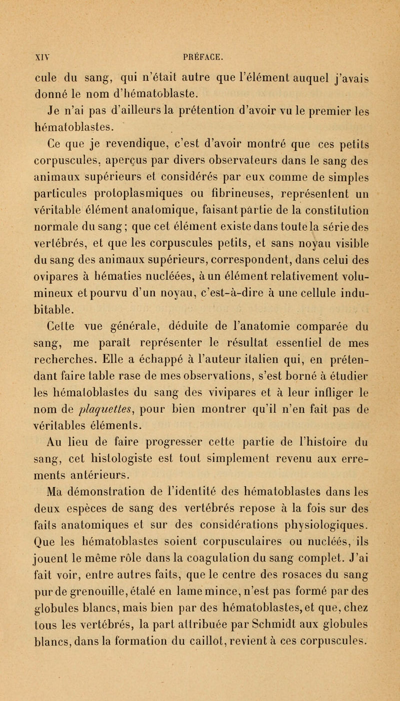 cule du sang, qui n'était autre que l'élément auquel j'avais donné le nom d'hématoblaste. Je n'ai pas d'ailleurs la prétention d'avoir vu le premier les hématoblastes. Ce que je revendique, c'est d'avoir montré que ces petits corpuscules, aperçus par divers observateurs dans le sang des animaux supérieurs et considérés par eux comme de simples particules protoplasmiques ou fibrineuses, représentent un véritable élément anatomique, faisant partie de la constitution normale du sang ; que cet élément existe dans toute la série des vertébrés, et que les corpuscules petits, et sans noyau visible du sang des animaux supérieurs, correspondent, dans celui des ovipares à hématies nucléées, à un élément relativement volu- mineux et pourvu d'un noyau, c'est-à-dire à une cellule indu- bitable. Cette vue générale, déduite de l'anatomie comparée du sang, me paraît représenter le résultat essentiel de mes recherches. Elle a échappé à l'auteur italien qui, en préten- dant faire table rase de mes observations, s'est borné à étudier les hématoblastes du sang des vivipares et à leur infliger le nom de plaquettes, pour bien montrer qu'il n'en fait pas de véritables éléments. Au lieu de faire progresser cette partie de l'histoire du sang, cet histologiste est tout simplement revenu aux erre- ments antérieurs. Ma démonstration de l'identité des hématoblastes dans les deux espèces de sang des vertébrés repose à la fois sur des faits anatomiques et sur des considérations physiologiques. Que les hématoblastes soient corpusculaires ou nucléés, ils jouent le même rôle dans la coagulation du sang complet. J'ai fait voir, entre autres faits, que le centre des rosaces du sang pur de grenouille, étalé en lame mince, n'est pas formé par des globules blancs, mais bien par des hématoblastes, et que, chez tous les vertébrés, la part attribuée par Schmidt aux globules blancs, dans la formation du caillot, revient à ces corpuscules.