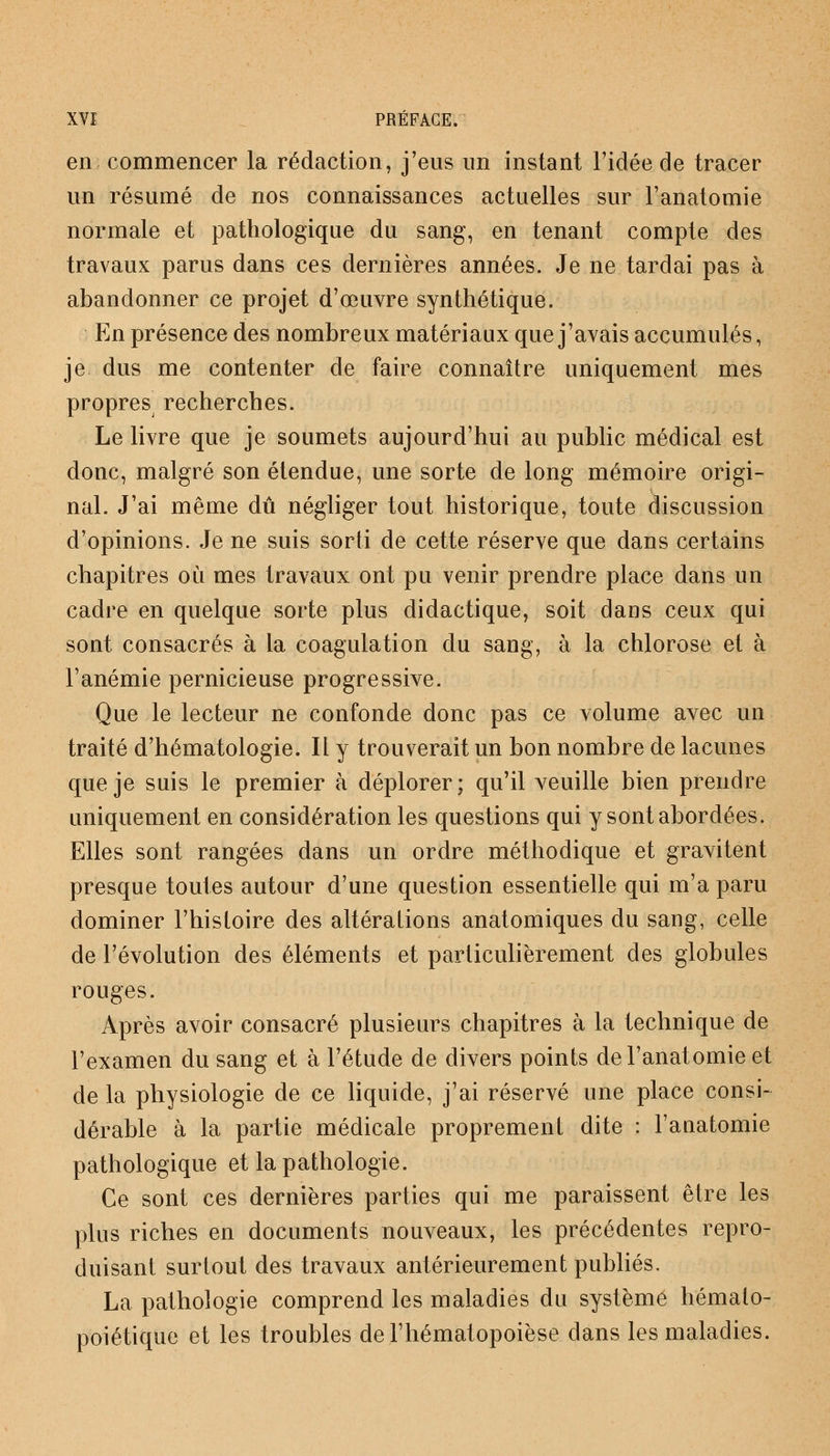 en commencer la rédaction, j'eus un instant l'idée de tracer un résumé de nos connaissances actuelles sur l'anatomie normale et pathologique du sang, en tenant compte des travaux parus dans ces dernières années. Je ne tardai pas à abandonner ce projet d'œuvre synthétique. En présence des nombreux matériaux que j'avais accumulés, je dus me contenter de faire connaître uniquement mes propresj recherches. Le livre que je soumets aujourd'hui au public médical est donc, malgré son étendue, une sorte de long mémoire origi- nal. J'ai même dû négliger tout historique, toute discussion d'opinions. Je ne suis sorti de cette réserve que dans certains chapitres où mes travaux ont pu venir prendre place dans un cadre en quelque sorte plus didactique, soit dans ceux qui sont consacrés à la coagulation du sang, à la chlorose et à l'anémie pernicieuse progressive. Que le lecteur ne confonde donc pas ce volume avec un traité d'hématologie. Il y trouverait un bon nombre de lacunes que je suis le premier à déplorer; qu'il veuille bien prendre uniquement en considération les questions qui y sont abordées. Elles sont rangées dans un ordre méthodique et gravitent presque toutes autour d'une question essentielle qui m'a paru dominer l'histoire des altérations anatomiques du sang, celle de l'évolution des éléments et particulièrement des globules rouges. Après avoir consacré plusieurs chapitres à la technique de l'examen du sang et à l'étude de divers points de l'anatomie et de la physiologie de ce liquide, j'ai réservé une place consi- dérable à la partie médicale proprement dite : l'anatomie pathologique et la pathologie. Ce sont ces dernières parties qui me paraissent être les plus riches en documents nouveaux, les précédentes repro- duisant surtout des travaux antérieurement publiés. La pathologie comprend les maladies du système hémalo- poiétique et les troubles del'hématopoièse dans les maladies.