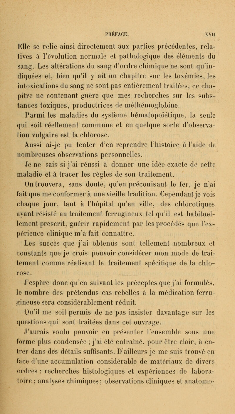 Elle se relie ainsi directement aux parties précédentes, rela- tives à l'évolution normale et pathologique des éléments du sang. Les altérations du sang d'ordre chimique ne sont qu'in- diquées et, bien qu'il y ait un chapitre sur les toxémies, les intoxications du sang ne sont pas entièrement traitées, ce cha- pitre ne contenant guère que mes recherches sur les subs- tances toxiques, productrices de méthémoglobine. Parmi les maladies du système hématopoiétique, la seule qui soit réellement commune et en quelque sorte d'observa- tion vulgaire est la chlorose. Aussi ai-je pu tenter d'en reprendre l'histoire à l'aide de nombreuses observations personnelles. Je ne sais si j'ai réussi à donner une idée exacte de cette maladie et à tracer les règles de son traitement. On trouvera, sans doute, qu'en préconisant le fer, je n'ai fait que me conformer à une vieille tradition. Cependant je vois chaque jour, tant à l'hôpital qu'en ville, des chlorotiques ayant résisté au traitement ferrugineux tel qu'il est habituel- lement prescrit, guérir rapidement par les procédés que l'ex- périence clinique m'a fait connaître. Les succès que j'ai obtenus sont tellement nombreux et constants que je crois pouvoir considérer mon mode de trai- tement comme réalisant le traitement spécifique de la chlo- rose. J'espère donc qu'en suivant les préceptes que j'ai formulés, le nombre des prétendus cas rebelles à la médication ferru- gineuse sera considérablement réduit. Qu'il me soit permis de ne pas insister davantage sur les questions qui sont traitées clans cet ouvrage. J'aurais voulu pouvoir en présenter l'ensemble sous une forme plus condensée ; j'ai été entraîné, pour être clair, à en- trer dans des détails suffisants. D'ailleurs je me suis trouvé en face d'une accumulation considérable de matériaux de divers ordres : recherches histologiques et expériences de labora- toire ; analyses chimiques ; observations cliniques et anatomo-