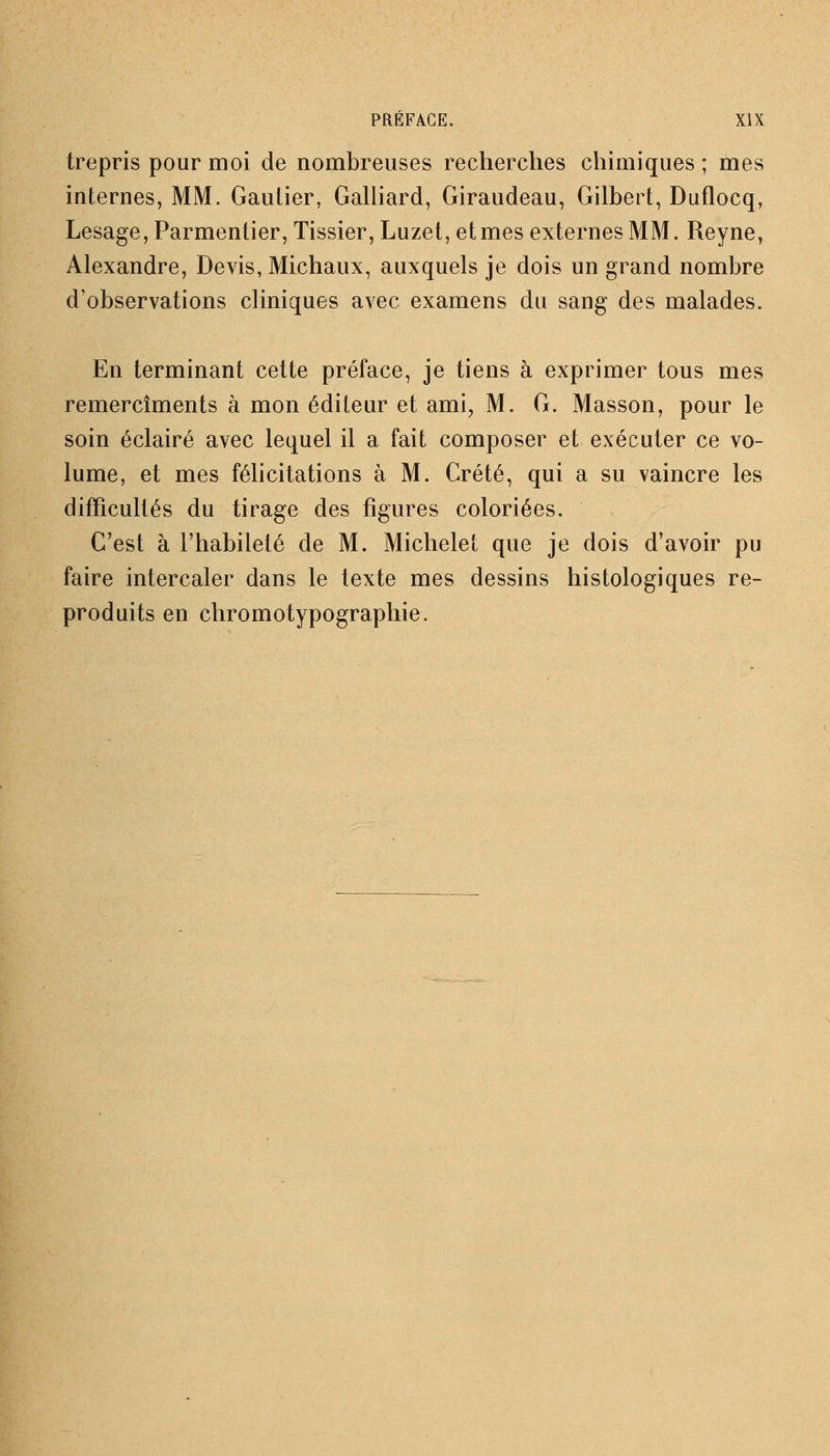 trepris pour moi de nombreuses recherches chimiques ; mes internes, MM. Gautier, Galliard, Giraudeau, Gilbert, Duflocq, Lesage, Parmentier, Tissier, Luzet, et mes externes MM. Reyne, Alexandre, Devis, Michaux, auxquels je dois un grand nombre d'observations cliniques avec examens du sang des malades. En terminant cette préface, je tiens à exprimer tous mes remercîments à mon éditeur et ami, M. G. Masson, pour le soin éclairé avec lequel il a fait composer et exécuter ce vo- lume, et mes félicitations à M. Crété, qui a su vaincre les difficultés du tirage des figures coloriées. C'est à l'habileté de M. Michelet que je dois d'avoir pu faire intercaler dans le texte mes dessins histologiques re- produits en chromotypographie.