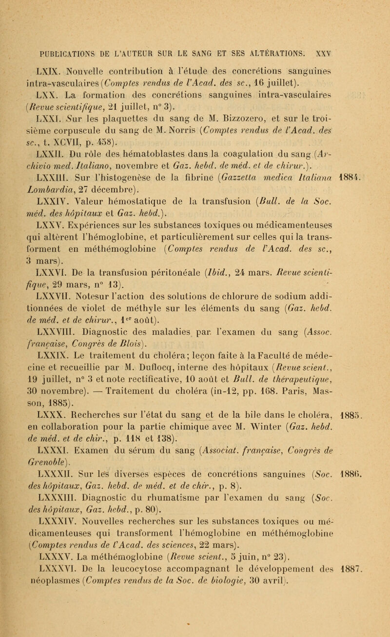 LXIX. Nouvelle contribution à l'étude des concrétions sanguines intra-vasculaires(Comptes rendus de l'Acad. des se, 16 juillet). LXX. La formation des concrétions sanguines intra-vasculaires (Revue scientifique, 21 juillet, n° 3). LXX1. Sur les plaquettes du sang de M. Bizzozero, et sur le troi- sième corpuscule du sang de M. Norris (Comptes rendus de l'Acad. des se, t. XCYII, p. 458). LXXI1. Du rôle des hématoblastes dans la coagulation du sang (Ar- chivio med. Italiano, novembre et Gaz. hebd. de méd. et de chirur.). LXXI1I. Sur l'histogenèse de la fibrine (Gazzetta medica Italiana 1884. Lombardia, 21 décembre). LXXIY. Valeur hémostatique de la transfusion (Bull, de la Soc. méd. des hôpitaux et Gaz. hebd.). LXXV. Expériences sur les substances toxiques ou médicamenteuses qui altèrent l'hémoglobine, et particulièrement sur celles qui la trans- forment en méthémoglobine (Comptes rendus de l'Acad. des se, 3 mars). LXXYI. De la transfusion péritonéale (lbid., 24 mars. Revue scienti- fique, 29 mars, n° 13). LXXVII. Notesur l'action des solutions de chlorure de sodium addi- tionnées de violet de méthyle sur les éléments du sang (Gaz. hebd. de méd. et de chirur., 1er août). LXXVIII. Diagnostic des maladies par. l'examen du sang (Assoc. française, Congrès de Blois). LXXIX. Le traitement du choléra; leçon faite à la Faculté de méde- cine et recueillie par M. Duflocq, interne des hôpitaux (Revue scient., 19 juillet, n° 3 et note rectificative, 10 août et Bull, de thérapeutique, 30 novembre). — Traitement du choléra (in-12, pp. 168. Paris, Mas- son, 1885). LXXX. Recherches sur l'état du sang et de la bile dans le choléra, 1885. en collaboration pour la partie chimique avec M. Winter (Gaz. hebd. de méd. et de Mr., p. 118 et 138). LXXXI. Examen du sérum du sang (Associât, française, Congrès de Grenoble), LXXXII. Sur le'S diverses espèces de concrétions sanguines (Soc. 1886. des hôpitaux, Gaz. hebd. de méd. et de chir., p. 8). LXXX1II. Diagnostic du rhumatisme par l'examen du sang (Soc. des hôpitaux, Gaz. hebd., p. 80). LXXXÏV. Nouvelles recherches sur les substances toxiques ou mé- dicamenteuses qui transforment l'hémoglobine en méthémoglobine (Comptes rendus de l'Acad. des sciences, 22 mars). LXXXV. La méthémoglobine (Revue scient., 5 juin, n° 23). LXXXVI. De la leucocytose accompagnant le développement des 1887. néoplasmes (Comptes rendus de la Soc. de biologie, 30 avril).