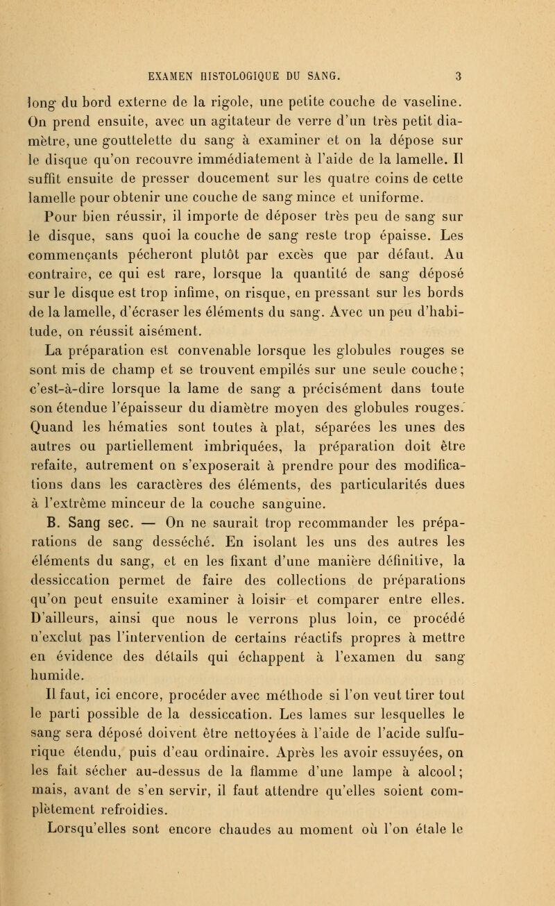 long du bord externe de la rigole, une petite couche de vaseline. On prend ensuite, avec un agitateur de verre d'un très petit dia- mètre, une gouttelette du sang à examiner et on la dépose sur le disque qu'on recouvre immédiatement à l'aide de la lamelle. Il suffit ensuite de presser doucement sur les quatre coins de cette lamelle pour obtenir une couche cle sang mince et uniforme. Pour bien réussir, il importe de déposer très peu de sang sur le disque, sans quoi la couche de sang reste trop épaisse. Les commençants pécheront plutôt par excès que par défaut. Au contraire, ce qui est rare, lorsque la quantité de sang déposé sur le disque est trop infime, on risque, en pressant sur les bords de la lamelle, d'écraser les éléments du sang. Avec un peu d'habi- tude, on réussit aisément. La préparation est convenable lorsque les globules rouges se sont mis de champ et se trouvent empilés sur une seule couche ; c'est-à-dire lorsque la lame de sang a précisément dans toute son étendue l'épaisseur du diamètre moyen des globules rouges.' Quand les hématies sont toutes à plat, séparées les unes des autres ou partiellement imbriquées, la préparation doit être refaite, autrement on s'exposerait à prendre pour des modifica- tions dans les caractères des éléments, des particularités dues à l'extrême minceur de la couche sanguine. B. Sang sec. — On ne saurait trop recommander les prépa- rations de sang desséché. En isolant les uns des autres les éléments du sang, et en les fixant d'une manière définitive, la dessiccation permet de faire des collections de préparations qu'on peut ensuite examiner à loisir et comparer entre elles. D'ailleurs, ainsi que nous le verrons plus loin, ce procédé n'exclut pas l'intervention de certains réactifs propres à mettre en évidence des détails qui échappent à l'examen du sang humide. Il faut, ici encore, procéder avec méthode si l'on veut tirer tout le parti possible de la dessiccation. Les lames sur lesquelles le sang sera déposé doivent être nettoyées à l'aide de l'acide sulfu- rique étendu, puis d'eau ordinaire. Après les avoir essuyées, on les fait sécher au-dessus de la flamme d'une lampe à alcool; mais, avant de s'en servir, il faut attendre qu'elles soient com- plètement refroidies. Lorsqu'elles sont encore chaudes au moment où l'on étale le