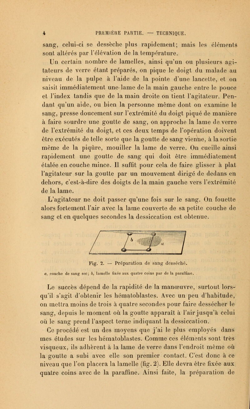 sang, celui-ci se dessèche plus rapidement; mais les éléments sont altérés par l'élévation de la température. Un certain nombre de lamelles, ainsi qu'un ou plusieurs agi- tateurs de verre étant préparés, on pique le doigt du malade au niveau de la pulpe à l'aide de la pointe d'une lancette, et on saisit immédiatement une-lame de la main gauche entre le pouce et l'index tandis que de la main droite on tient l'agitateur. Pen- dant qu'un aide, ou bien la personne même dont on examine le sang, presse doucement sur l'extrémité du doigt piqué de manière à faire sourdre une goutte de sang-, on approche la lame de verre de l'extrémité du doigt, et ces deux temps de l'opération doivent être exécutés de telle sorte que la goutte de sang vienne, à la sortie même de la piqûre, mouiller la lame de verre. On cueille ainsi rapidement une goutte de sang qui doit être immédiatement étalée en couche mince. Il suffit pour cela de faire glisser à plat l'agitateur sur la goutte par un mouvement dirigé de dedans en dehors, c'est-à-dire des doigts de la main gauche vers l'extrémité de la lame. L'agitateur ne doit passer qu'une fois sur le sang. On fouette alors fortement l'air avec la lame couverte de sa petite couche de sang et en quelques secondes la dessiccation est obtenue. Fig. 2. — Préparation de sang desséché. a, couche de sang sec; h, lamelle fixée aux quatre coius par de la paraffine. Le succès dépend de la rapidité de la manœuvre, surtout lors- qu'il s'agit d'obtenir les hématoblastes. Avec un peu d'habitude, on mettra moins de trois à quatre secondes pour faire dessécher le sang, depuis le moment où la goutte apparaît à l'air jusqu'à celui où le sang prend l'aspect terne indiquant la dessiccation. Ce procédé est un des moyens que j'ai le plus employés dans mes études sur les hématoblastes. Gomme ces éléments sont très visqueux, ils adhèrent à la lame de verre dans l'endroit même où la goutte a subi avec elle son premier contact. C'est donc à ce niveau que l'on placera la lamelle (fig. 2). Elle devra être fixée aux quatre coins avec de la paraffine. Ainsi faite, la préparation de