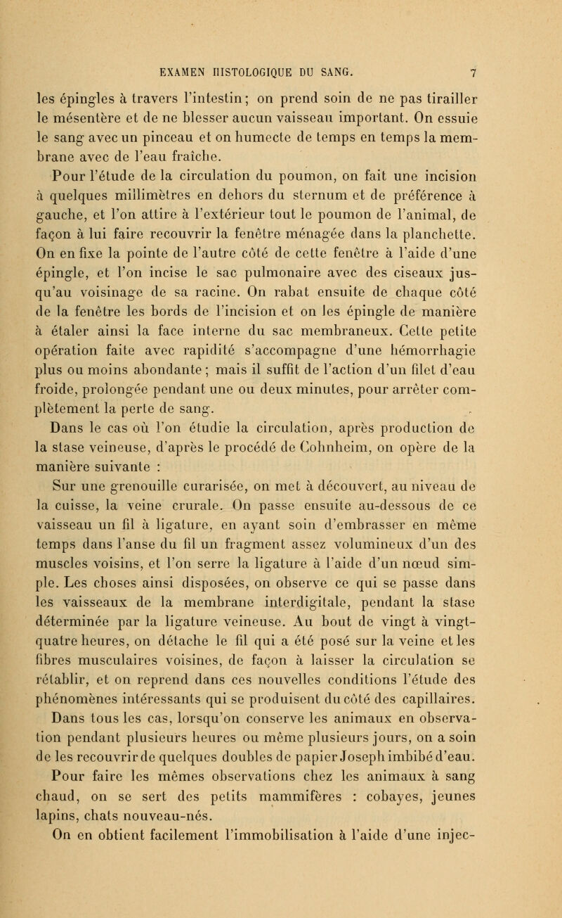 les épingles à travers l'intestin ; on prend soin de ne pas tirailler le mésentère et de ne blesser aucun vaisseau important. On essuie le sang avec un pinceau et on humecte de temps en temps la mem- brane avec de l'eau fraîche. Pour l'étude de la circulation du poumon, on fait une incision à quelques millimètres en dehors du sternum et de préférence à gauche, et l'on attire à l'extérieur tout le poumon de l'animal, de façon à lui faire recouvrir la fenêtre ménagée dans la planchette. On en fixe la pointe de l'autre côté de cette fenêtre à l'aide d'une épingle, et l'on incise le sac pulmonaire avec des ciseaux jus- qu'au voisinage de sa racine. On rabat ensuite de chaque côté de la fenêtre les bords de l'incision et on les épingle de manière à étaler ainsi la face interne du sac membraneux. Cette petite opération faite avec rapidité s'accompagne d'une hémorrhagie plus ou moins abondante ; mais il suffit de l'action d'un filet d'eau froide, prolongée pendant une ou deux minutes, pour arrêter com- plètement la perte de sang. Dans le cas où l'on étudie la circulation, après production de la stase veineuse, d'après le procédé de Cohnheim, on opère de la manière suivante : Sur une grenouille curarisée, on met à découvert, au niveau de la cuisse, la veine crurale. On passe ensuite au-dessous de ce vaisseau un fil à ligature, en ayant soin d'embrasser en même temps dans l'anse du fil un fragment assez volumineux d'un clés muscles voisins, et l'on serre la ligature à l'aide d'un nœud sim- ple. Les choses ainsi disposées, on observe ce qui se passe dans les vaisseaux de la membrane interdigitale, pendant la stase déterminée par la ligature veineuse. Au bout de vingt à vingt- quatre heures, on détache le fil qui a été posé sur la veine et les fibres musculaires voisines, de façon à laisser la circulation se rétablir, et on reprend dans ces nouvelles conditions l'étude des phénomènes intéressants qui se produisent du côté des capillaires. Dans tous les cas, lorsqu'on conserve les animaux en observa- tion pendant plusieurs heures ou même plusieurs jours, on a soin de les recouvrir de quelques doubles de papier Joseph imbibé d'eau. Pour faire les mêmes observations chez les animaux à sang chaud, on se sert des petits mammifères : cobayes, jeunes lapins, chats nouveau-nés. On en obtient facilement l'immobilisation à l'aide d'une injec-