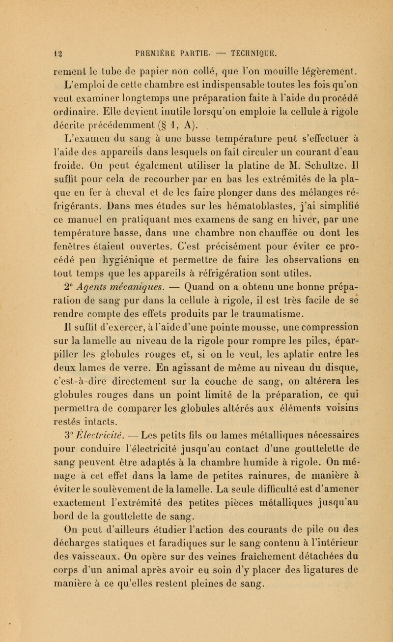 rement le tube de papier non collé, que l'on mouille légèrement. L'emploi de cette chambre est indispensable toutes les fois qu'on veut examiner longtemps une préparation faite à l'aide du procédé ordinaire. Elle devient inutile lorsqu'on emploie la cellule à rigole décrite précédemment (§ 1, A). L'examen du sang à une basse température peut s'effectuer à l'aide des appareils dans lesquels on fait circuler un courant d'eau froide. On peut également utiliser la platine de M. Schultze. Il suffit pour cela de recourber par en bas les extrémités de la pla- que en fer à cheval et de les faire plonger dans des mélanges ré- frigérants. Dans mes études sur les hématoblastes, j'ai simplifié ce manuel en pratiquant mes examens de sang en hiver, par une température basse, dans une chambre non chauffée ou dont les fenêtres étaient ouvertes. C'est précisément pour éviter ce pro- cédé peu hygiénique et permettre de faire les observations en tout temps que les appareils à réfrigération sont utiles. 2° Agents mécaniques. — Quand on a obtenu une bonne prépa- ration de sang pur dans la cellule à rigole, il est très facile de se rendre compte des effets produits par le traumatisme. Il suffit d'exercer, à l'aide d'une pointe mousse, une compression sur la lamelle au niveau de la rigole pour rompre les piles, épar- piller les globules rouges et, si on le veut, les aplatir entre les deux lames de verre. En agissant de même au niveau du disque, c'est-à-dire directement sur la couche de sang, on altérera les globules rouges dans un point limité de la préparation, ce qui permettra de comparer les globules altérés aux éléments voisins restés intacts. 3° Électricité. —Les petits fils ou lames métalliques nécessaires pour conduire l'électricité jusqu'au contact d'une gouttelette de sang peuvent être adaptés à la chambre humide à rigole. On mé- nage à cet effet dans la lame de petites rainures, de manière à éviter le soulèvement de la lamelle. La seule difficulté est d'amener exactement l'extrémité des petites pièces métalliques jusqu'au bord de la gouttelette de sang. On peut d'ailleurs étudier l'action des courants de pile ou des décharges statiques et faradiques sur le sang contenu à l'intérieur des vaisseaux. On opère sur des veines fraîchement détachées du corps d'un animal après avoir eu soin d'y placer des ligatures de manière à ce qu'elles restent pleines de sang.