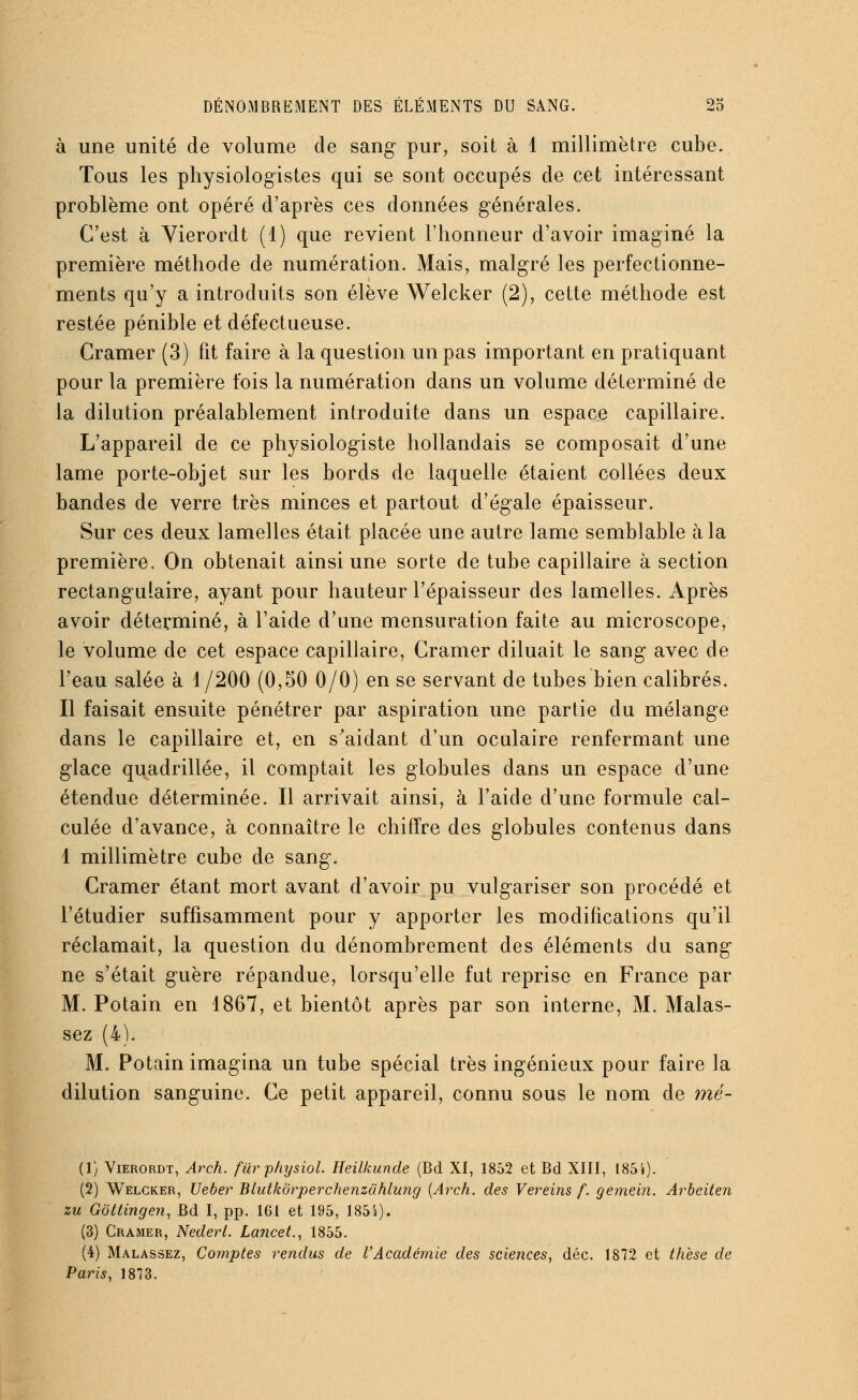à une unité de volume de sang pur, soit à 1 millimètre cube. Tous les physiologistes qui se sont occupés de cet intéressant problème ont opéré d'après ces données générales. C'est à Yierordt (1) que revient l'honneur d'avoir imaginé la première méthode de numération. Mais, malgré les perfectionne- ments qu'y a introduits son élève Welcker (2), cette méthode est restée pénible et défectueuse. Cramer (3) fit faire à la question un pas important en pratiquant pour la première fois la numération dans un volume déterminé de la dilution préalablement introduite dans un espace capillaire. L'appareil de ce physiologiste hollandais se composait d'une lame porte-objet sur les bords de laquelle étaient collées deux bandes de verre très minces et partout d'égale épaisseur. Sur ces deux lamelles était placée une autre lame semblable à la première. On obtenait ainsi une sorte de tube capillaire à section rectangulaire, ayant pour hauteur l'épaisseur des lamelles. Après avoir déterminé, à l'aide d'une mensuration faite au microscope, le volume de cet espace capillaire, Cramer diluait le sang avec de l'eau salée à 1/200 (0,50 0/0) en se servant de tubes bien calibrés. Il faisait ensuite pénétrer par aspiration une partie du mélange dans le capillaire et, en s'aidant d'un oculaire renfermant une glace quadrillée, il comptait les globules dans un espace d'une étendue déterminée. Il arrivait ainsi, à l'aide d'une formule cal- culée d'avance, à connaître le chiffre des globules contenus dans 1 millimètre cube de sang. Cramer étant mort avant d'avoir pu vulgariser son procédé et l'étudier suffisamment pour y apporter les modifications qu'il réclamait, la question du dénombrement des éléments du sang ne s'était guère répandue, lorsqu'elle fut reprise en France par M. Potain en 1867, et bientôt après par son interne, M. Malas- sez (4). M. Potain imagina un tube spécial très ingénieux pour faire la dilution sanguine. Ce petit appareil, connu sous le nom de mé- (1) Vierordt, Arch. furphysiol. Heilkunde (Bd XI, 1852 et Bd XIII, 185'»). (2) Welcker, Ueber Blutkorperchenzùhlung {Arch. des Vereins f. gemeiîi. Arbeiten zu Gottingen, Bd I, pp. 161 et 195, 1854). (3) Cramer, Nederl. Lancet., 1855. (4) Malassez, Comptes rendus de l'Académie des sciences, déc. 1872 et thèse de Paris, 1873.