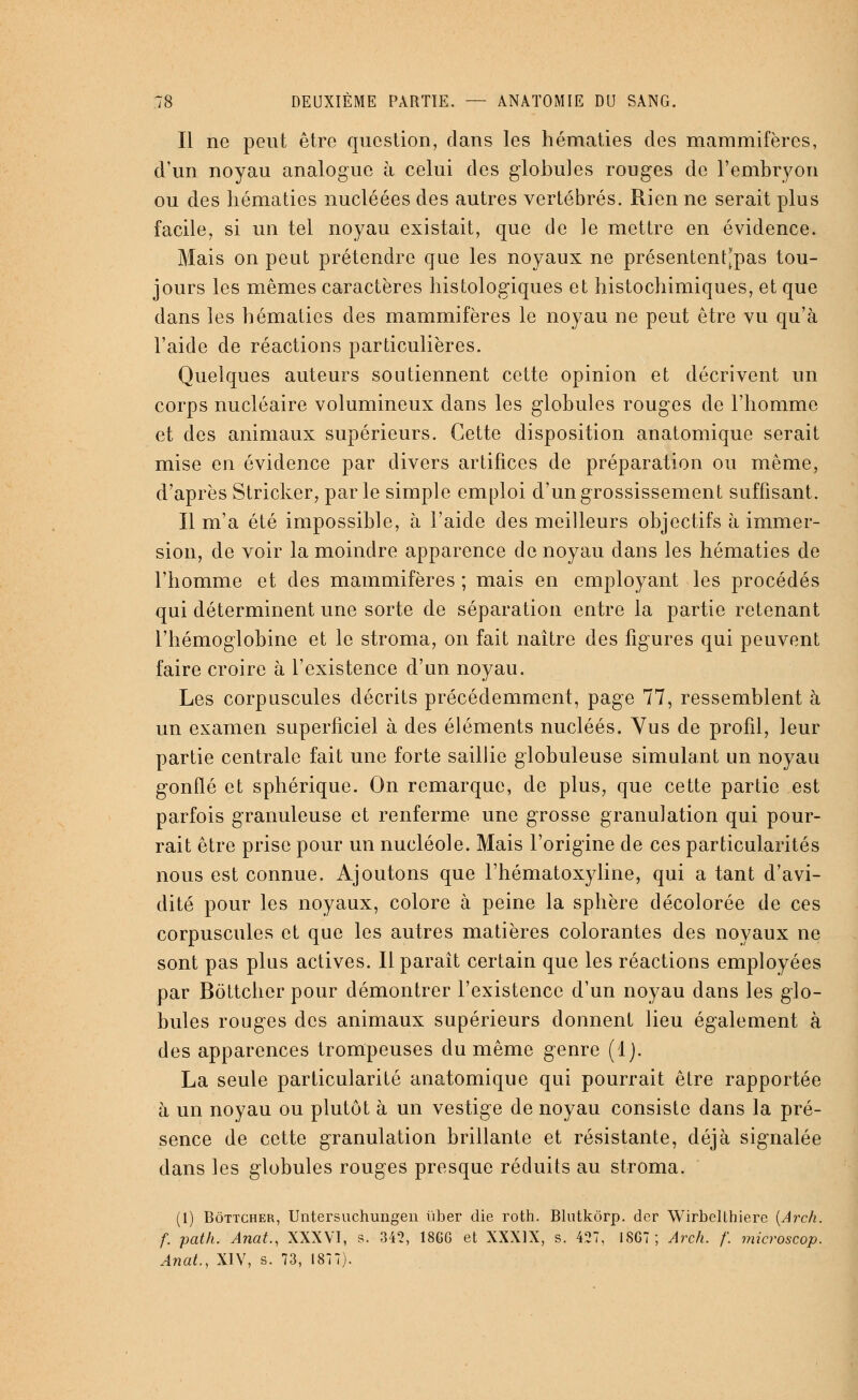 Il ne peut être question, dans les hématies des mammifères, d'un noyau analogue à celui des globules rouges de l'embryon ou des hématies nucléées des autres vertébrés. Rien ne serait plus facile, si un tel noyau existait, que de le mettre en évidence. Mais on peut prétendre que les noyaux ne présentent'pas tou- jours les mêmes caractères histologiques et histochimiques, et que dans les hématies des mammifères le noyau ne peut être vu qu'à l'aide de réactions particulières. Quelques auteurs soutiennent cette opinion et décrivent un corps nucléaire volumineux dans les globules rouges de l'homme et des animaux supérieurs. Cette disposition anatomique serait mise en évidence par divers artifices de préparation ou même, d'après Stricker, parle simple emploi d'un grossissement suffisant. Il m'a été impossible, à l'aide des meilleurs objectifs à immer- sion, de voir la moindre apparence de noyau clans les hématies de l'homme et des mammifères ; mais en employant les procédés qui déterminent une sorte de séparation entre la partie retenant l'hémoglobine et le stroma, on fait naître des figures qui peuvent faire croire à l'existence d'un noyau. Les corpuscules décrits précédemment, page 77, ressemblent à un examen superficiel à des éléments nucléés. Vus de profil, leur partie centrale fait une forte saillie globuleuse simulant un noyau gonflé et sphérique. On remarque, de plus, que cette partie est parfois granuleuse et renferme une grosse granulation qui pour- rait être prise pour un nucléole. Mais l'origine de ces particularités nous est connue. Ajoutons que l'hématoxyline, qui a tant d'avi- dité pour les noyaux, colore à peine la sphère décolorée de ces corpuscules et que les autres matières colorantes des noyaux ne sont pas plus actives. Il paraît certain que les réactions employées par Bôttcher pour démontrer l'existence d'un noyau dans les glo- bules rouges des animaux supérieurs donnent lieu également à des apparences trompeuses du même genre (1). La seule particularité anatomique qui pourrait être rapportée à un noyau ou plutôt à un vestige de noyau consiste dans la pré- sence de cette granulation brillante et résistante, déjà signalée dans les globules rouges presque réduits au stroma. (1) Bôttcher, Untersuchungen liber die roth. Blutkôrp. der Wirbclthiere (Arch. f. path. Anat., XXXVI, s. 342, 18GG et XXXIX, s. 427, 18G7; Arch. f. microscop. Anat., XIV, s. 73, 1877).