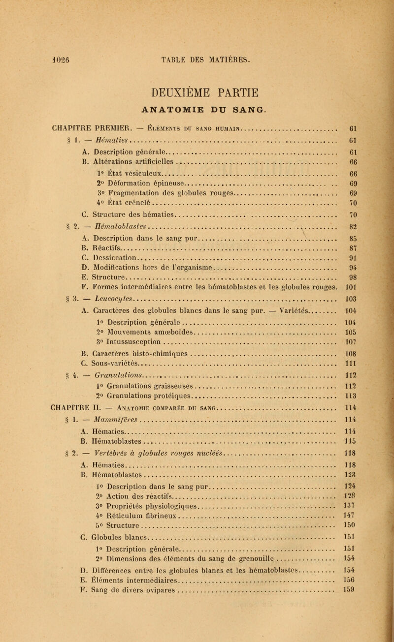 DEUXIÈME PARTIE ANATOMIE DU SANG. CHAPITRE PREMIER. — Éléments du sang humain 61 § 1. — Hématies 61 A. Description générale 61 B. Altérations artificielles 66 1° État vésiculeux 66 2° Déformation épineuse 69 3° Fragmentation des globules rouges 69 4° État crénelé 70 C. Structure des hématies 70 §2. — Hématoblastes , 82 A. Description dans le sang pur 85 B. Réactifs 87 C. Dessiccation 91 D. Modifications hors de l'organisme 94 E. Structure 98 F. Formes intermédiaires entre les hématoblastes et les globules rouges. 101 § 3. — Leucocytes 103 A. Caractères des globules blancs dans le sang pur. — Variétés 104 1° Description générale 104 2° Mouvements amœboïdes 105 3° Intussusception 107 B. Caractères histo-chimiques 108 C. Sous-variétés 111 § 4. —• Granulations , 112 1° Granulations graisseuses 112 2° Granulations protéiques 113 CHAPITRE II. — Anatomie comparée du sang 114 § 1. — Mammifères 114 A. Hématies 114 B. Hématoblastes 115 §2. — Vertébrés à globules rouges nucléés 118 A. Hématies 118 B. Hématoblastes 123 1° Description dans le sang pur 124 2° Action des réactifs 128 3° Propriétés physiologiques 137 4° Réticulum fibrineux 147 5° Structure 150 C. Globules blancs 151 1° Description générale 151 2° Dimensions des éléments du sang de grenouille 154 D. Différences entre les globules blancs et les hématoblastes 154 E. Éléments intermédiaires 156 F. Sang de divers ovipares 159