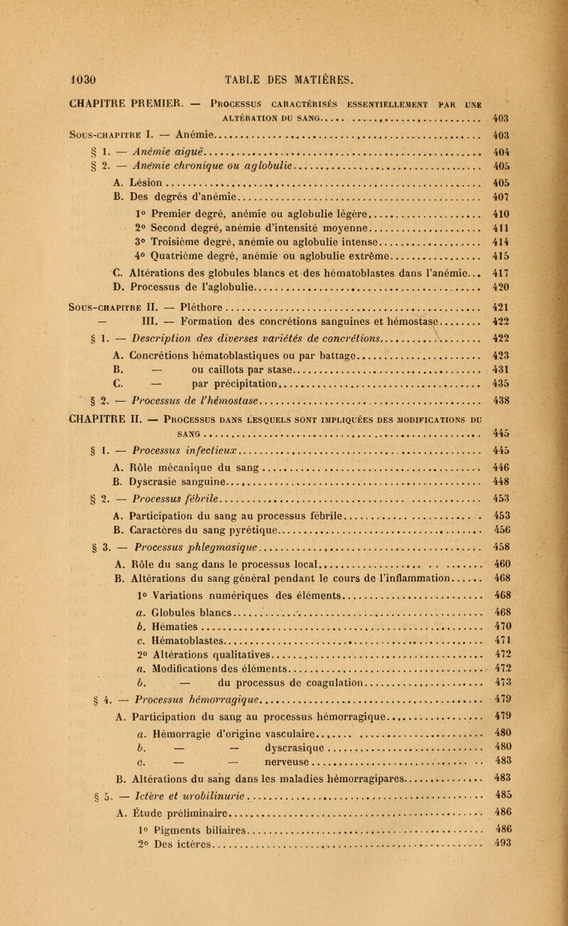 CHAPITRE PREMIER. — Processus caractérisés essentiellement par une ALTÉRATION DU SANG 403 Sous-chapitre I. — Anémie 403 § 1. — Anémie aiguë 404 §2. — Anémie chronique ou aglobulie 405 A. Lésion 405 B. Des degrés d'anémie 407 1° Premier degré, anémie ou aglobulie légère 410 2° Second degré, anémie d'intensité moyenne 411 3° Troisième degré, anémie ou aglobulie intense 414 4° Quatrième degré, anémie ou aglobulie extrême 415 C. Altérations des globules blancs et des hématoblastes dans l'anémie... 417 D. Processus de l'aglobulie 420 Sous-chapitre II. — Pléthore 421 — III. — Formation des concrétions sanguines et hémostase .. 422 § 1. — Description des diverses variétés de concrétions, 422 A. Concrétions hématoblastiques ou par battage 423 B. — ou caillots par stase 431 C. — par précipitation 435 § 2. — Processus de l'hémostase 438 CHAPITRE II. — Processus dans lesquels sont impliquées des modifications du sang 445 § 1. — Processus infectieux 445 A. Rôle mécanique du sang T 446 B. Dyscrasie sanguine 448 § 2. — Processus fébrile 453 A. Participation du sang au processus fébrile . 453 B. Caractères du sang pyrétique 456 § 3. — Processus phlegmasique 458 A. Rôle du sang dans le processus local 460 B. Altérations du sang général pendant le cours de l'inflammation 468 1° Variations numériques des éléments 468 a. Globules blancs 468 b. Hématies 470 c. Hématoblastes 471 2° Altérations qualitatives 472 a. Modifications des éléments. 472 b. — du processus de coagulation 473 § 4. — Processus hémorragique 479 A. Participation du sang au processus hémorragique 479 a. Hémorragie d'origine vasculaire 480 b. — — dyscrasique 480 6. — — nerveuse 483 B. Altérations du sang dans les maladies hémorragipares 483 § 5. — Ictère et urobilinurie 485 A. Étude préliminaire 486 1 ° Pigments biliaires • 486 2° Des ictères 493