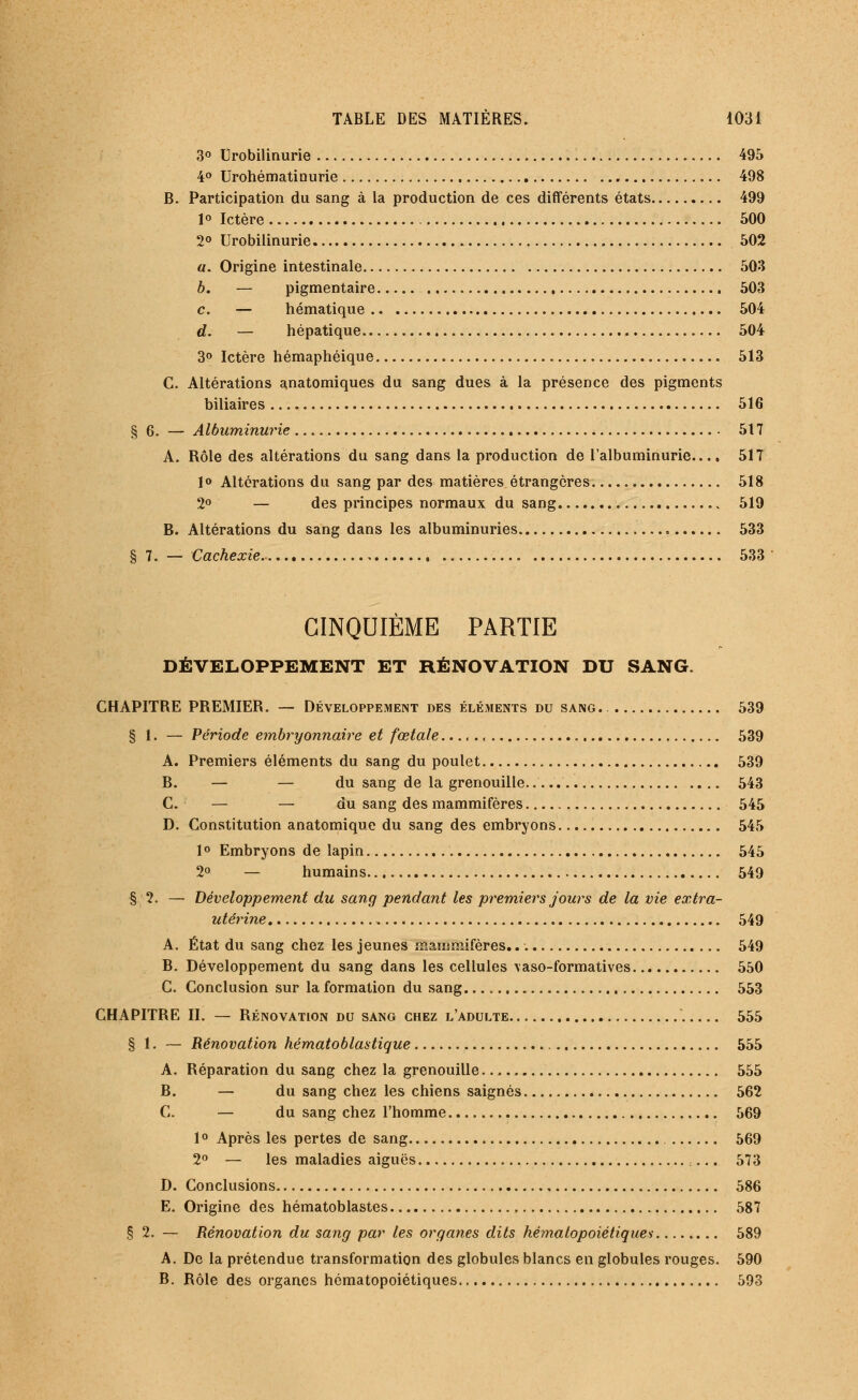 3° Urobilinurie 495 4° Urohématinurie 498 B. Participation du sang à la production de ces différents états 499 1° Ictère 500 2° Urobilinurie 502 a. Origine intestinale 503 b. — pigmentaire 503 c. — hématique 504 d. — hépatique 504 3° Ictère hémaphéique 513 C. Altérations anatomiques du sang dues à la présence des pigments biliaires 516 § 6. — Albuminurie 517 A. Rôle des altérations du sang dans la production de l'albuminurie.... 517 1° Altérations du sang par des matières étrangères 518 2° — des principes normaux du sang 519 B. Altérations du sang dans les albuminuries 533 8 7. — Cachexie 533 CINQUIÈME PARTIE DÉVELOPPEMENT ET RÉNOVATION DU SANG. CHAPITRE PREMIER. — Développement des éléments du sang. 539 § 1. — Période embryonnaire et fœtale..., 539 A. Premiers éléments du sang du poulet 539 B. — — du sang de la grenouille .... 543 C. — — du sang des mammifères 545 D. Constitution anatomique du sang des embryons 545 1 ° Embryons de lapin 545 2° — humains 549 § 2. — Développement du sang pendant les premiers jours de la vie extra- utérine 549 A. État du sang chez les jeunes mammifères 549 B. Développement du sang dans les cellules \aso-formatives 550 C. Conclusion sur la formation du sang... „ 553 CHAPITRE II. — Rénovation du sang chez l'adulte 555 § 1. — Rénovation hématoblastique 555 A. Réparation du sang chez la grenouille 555 B. — du sang chez les chiens saignés 562 C. — du sang chez l'homme 569 1 ° Après les pertes de sang 569 2° — les maladies aiguës ... 573 D. Conclusions , 586 E. Origine des hématoblastes 587 § 2. — Rénovation du sang par les organes dits hématopoiétiques 589 A. De la prétendue transformation des globules blancs en globules rouges. 590 B. Rôle des organes hématopoiétiques 593